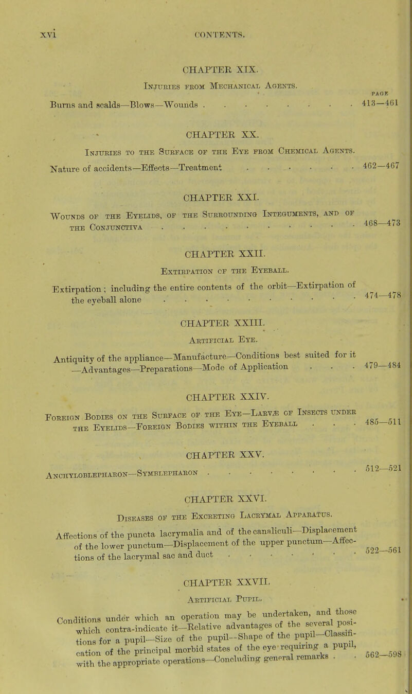 CHAPTER XIX. Injueies feom Mechanical Aoents. PAGK Burns and scalds—Blows—Wounds 41'^—461 CHAPTER XX. Injuries to the Stteface of the Eye from Chemical Agents. Nature of accidents—Effects—Treatment 462-467 CHAPTER XXI. Wounds op the Eyelids, of the Sueeoundino Integuments, and of the Conjunctiva ^'^ CHAPTER XXII. Extirpation cf the Eyebaxl. Extirpation ; including the entire contents of the orbit—Extirpation of 474' 478 the eyeball alone CHAPTER XXIII. Artificial Eye. Antiquity of the appUance-Manufacture-Conditions best suited for it —Advantages—Preparations—Mode of Application . . • 479—484 CHAPTER XXIV. Foreign Bodies on the Surface op the Eye-Larv5! of Insects undee THE Eyelids-Foreign Bodies within the Eyeball . . • 486-oll CHAPTER XXV. Anchyloblephaeon—Symblephaeon CHAPTER XXVI. Diseases of the Exceeting Lacrymal Apparatus. Affections of the puncta lacrymalia and of the canaliculi-Displacement of the lower punctum-Displacement of the upper punctum-Affec- tions of the lacrymal sac and duct CHAPTER XXVII, Artificial Pupil. Conditions under which an operation may be undertaken, and those tS contra-indicate it-Relative advantages of the several posi- ons for a pupil-Si.e of the pupil-Sbapc of the pupa-Olassifi- caHon of the principal morbid states of the eye requirmg a pupl, with the appropriate operations-Concluding general remarks . ■ .512—.521 ,522—561 562—598