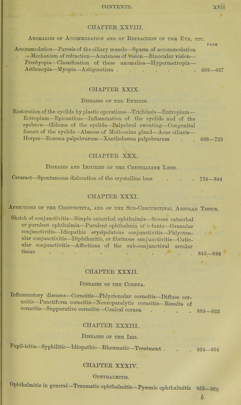 CHAPTER XXVIII. Anoslaxies of Accommodation and op Refeaction of the Eye, etc. PAGE Accommodation—Paresis of the ciliary muscle—Spasm of accommodation. —Mechanism of refraction—Acuteness of vision—Einocular vision— Presbyopia—Classification of these anomalies—Hypermetropia— Asthenopia—Myopia—Astigmatism 699—667 CHAPTER XXIX. Diseases of the Eyelids. Restoration of the eyelids by plastic operations—Trichiasis—Entropium— Ectropium—Epicanthus—Inflammation of the eyelids and of the eyebrow—(Edema of the eyelids—Palpebral sweating—Congenital fissure of the eyelids—Abscess of Meibomian gland—Acne ciliaris— Herpes—^Eczema palpebrarum—Xanthelasma palpebrarum . . 668—733 CHAPTER XXX. Diseases and Injtteies op the Ceystailine Lens. Cataract—Spontaneous dislocation of the crystaUine lens . . . 734 844 CHAPTER XXXI. Affections op the Conjunctiva, and of the StrB-CoNJUNCTivAL Aeeodae Tissxjb. Sketch of conjunctivitis—Simple catarrhal ophthalmia—Severe catarrhal or'purulent ophthalmia—Purulent ophthalmia of irf ants—Granular conjunctivitis—Idiopathic erysipelatous conjunctivitis—Phlycten- ular conjunctivitis—Diphtheritic, or fibrinous conjunctivitis—Cutic- ular conjunctivitis—AJPections of the sub-conjunctival areolar tissue 845—888 CHAPTER XXXII. Diseases of the Coenea. Inflammatory diseases—Corneitis—Phlyctenular comeitis—Difeuse cor- neitis—Punctiform corneitis—Neuroparalytic corneitis—Results of comeitis—Suppurative comeitis—Conical cornea .... 889—933 CHAPTER XXXIII. Diseases of the Ibis. Pupil-iritis—Syphilitic—Idiopathic—Rheumatic—Treatment . . . 934—954 CHAPTER XXXrV. Ophthalmitis. Ophthalmitis in general-Traumatic ophthalmitis-Pyfemic ophtlmlmitis 956-960 b