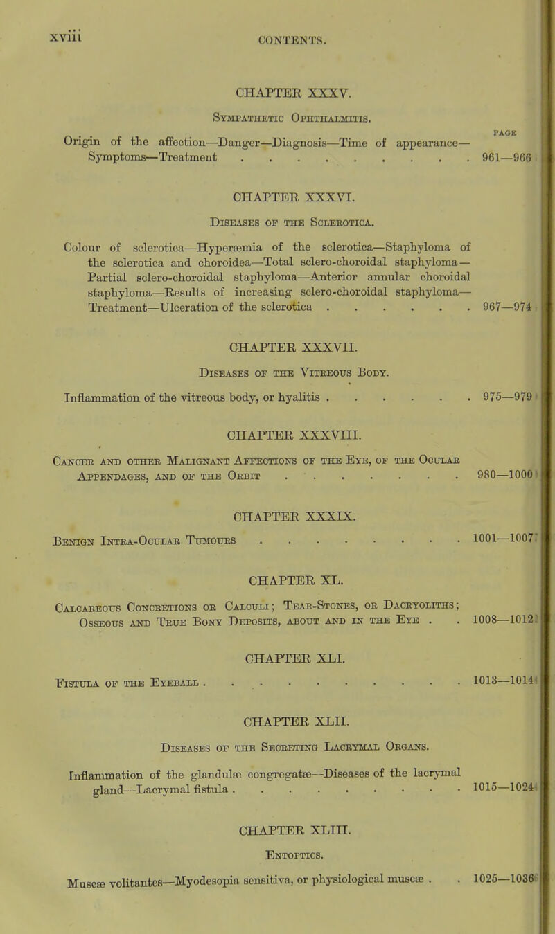 CHAPTER XXXV. Sympathetic Ophthalmitis. Origin of the affection—Danger—Diagnosis—Time of appearance Symptoms—Treatment CHAPTER XXXVI. Diseases op the Scleeotica. Colour of sclerotica—Hyperasmia of the sclerotica—Staphyloma of the sclerotica and choroidea—Total sclero-choroidal staphyloma— Partial sclero-choroidal staphyloma—Anterior annular choroidal staphyloma—Results of increasing sclero-choroidal staphyloma— Treatment—Ulceration of the sclerotica 967—974 CHAPTER XXXVII. Diseases of the Viteeotjs Body. Inflammation of the vitreous body, or hyalitis 975—979 ' CHAPTER XXXVIII. Cancee and othee Malignant Affections of the Eye, of the Ocitlab Appendages, and op the Oebit 980—1000 CHAPTER XXXIX. Benign Intea-Ocijlab Thmoues 1001—1007: CHAPTER XL. Calcaeeotjs Conceetions oe Calculi; Teae-Stones, oe Daceyoliths; Osseous and Teue Bony Deposits, about and in the Eye . . 1008—10122 CHAPTER XLI. Vistula op the Eyeball . 1013—10144 CHAPTER XLII. Diseases of the Seceeting Laceymal Oegans. Inflammation of the glandules congregatse—Diseases of the lacrymal gland—Lacrymal fistula 1016—10244 CHAPTER XLIII. Entoptics. Musere volitantes—Myodesopia sensitiva, or physiological musc8B . PAGE 961—966