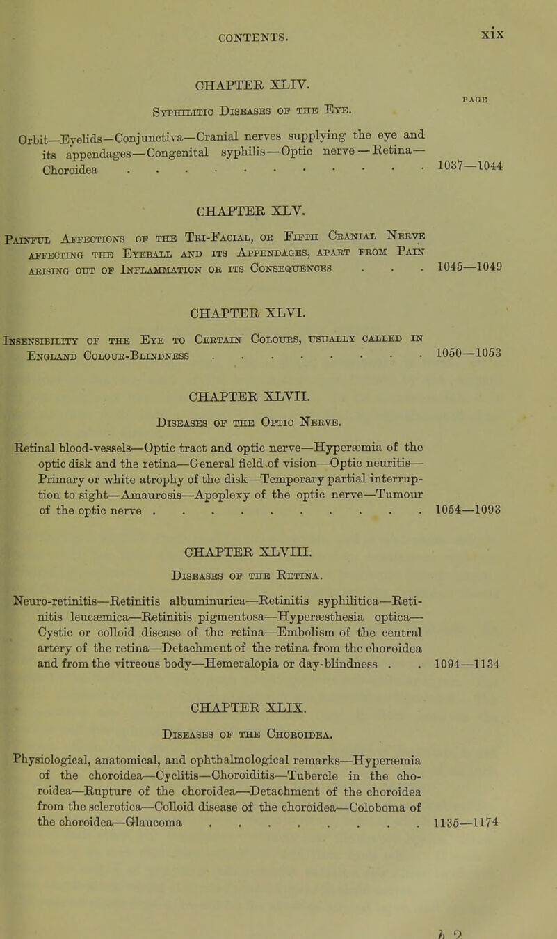 CHAPTER XLIV. PAOB Stphilitio Diseases op the Eye. Orbit—Eyelids—Conjunctiva—Cranial nerves supplying the eye and its appendages—Congenital syphilis—Optic nerve— Retina— Choroidea 1037-1044 CHAPTER XLV. PAnmiii Affections of the Tei-Facial, oe Fifth Ceanial Neeye AFFECTING THE EyEBAIL AND ITS APPENDAGES, APAET FEOM PaIN AEISING OUT OF INFLAMMATION OE ITS CONSEaUENCES . . . 1045—1049 CHAPTER XLVI. Insensibility op the Eye to Ceetain Colotjes, usually called in England Coloue-Blindness 1050—1053 CHAPTER XLVII. Diseases of the Optic Neeve. Retinal blood-vessels—Optic tract and optic nerve—Hypersemia of the optic disk and the retina—General field .of vision—Optic neuritis— Primary or white atrophy of the disk—Temporary partial interrup- tion to sight—Amaurosis—Apoplexy of the optic nerve—Tumour of the optic nerve 1054—1093 CHAPTER XLVIII. Diseases of the Retina. Neuro-retinitis—Retinitis albuminurica—Retinitis syphilitica—Reti- nitis leucsemica—Retinitis pigmentosa—Hypertesthesia optica— Cystic or colloid disease of the retina—Embolism of the central artery of the retina—Detachment of the retina from the choroidea and from the vitreous body—Hemeralopia or day-blindness . . 1094—1134 CHAPTER XLIX. Diseases of the Choeoidea. Physiological, anatomical, and ophthalmological remarks—Hypersemia of the choroidea—Cyclitis—Choroiditis—Tubercle in the cho- roidea—Rupture of the choroidea—Detachment of the choroidea from the sclerotica—Colloid disease of the choroidea—Coloboma of the choroidea—Glaucoma 1136—1174