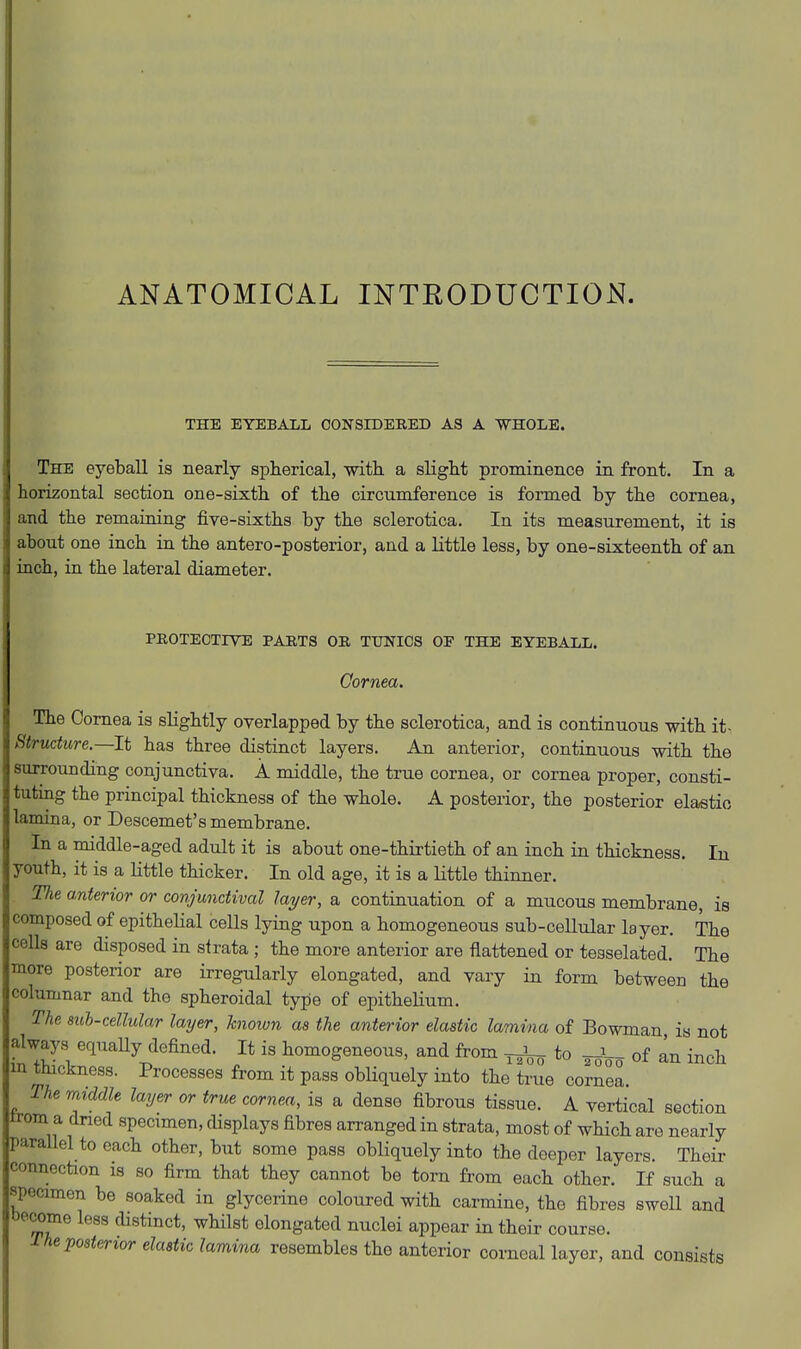 ANATOMICAL INTRODUCTION. THE EYEBAXL OONSEDEEED AS A WHOLE. The eyeball is nearly spherical, with a slight prominence in front. In a horizontal section one-sixth of the circumference is formed by the cornea, and the remaining five-sixths by the sclerotica. In its measurement, it is about one inch in the antero-posterior, and a little less, by one-sixteenth of an inch, in the lateral diameter. PROTECTIVE PARTS OR TTJNICS OF THE EYEBALL. Qornea. The Cornea is slightly overlapped by the sclerotica, and is continuous with it- ^tructure.—It has three distinct layers. An anterior, continuous with the MUTounding conjunctiva. A middle, the true cornea, or cornea proper, consti- tuting the principal thickness of the whole. A posterior, the posterior elastic 1 imina, or Descemet's membrane. In a middle-aged adult it is about one-thirtieth of an inch in thickness. In youth, it is a little thicker. In old age, it is a little thinner. The anterior or conjunctival layer, a continuation of a mucous membrane, is composed of epithelial cells lying upon a homogeneous sub-cellular layer. The cells are disposed in strata ; the more anterior are flattened or teaselated. The more posterior are irregularly elongated, and vary in form between the columnar and the spheroidal type of epithelium. The suh-cellular layer, hnown as the anterior elastic lamina of Bowman is not always equaUy defined. It is homogeneous, and from ^ to ^^o of an inch in tmckness. Processes from it pass obliquely into the true cornea. The raiddle layer or true cornea, is a dense fibrous tissue. A vertical section trom a dned specimen, displays fibres arranged in strata, most of which are nearly parallel to each other, but some pass obliquely into the deeper layers. Their connection is so firm that they cannot be torn from each other. If such a specimen be soaked in glycerine coloured with carmine, the fibres sweU and be^me less distinct, whilst elongated nuclei appear in their course. rhe posterior elastic lamina resembles the anterior corneal layer, and consists