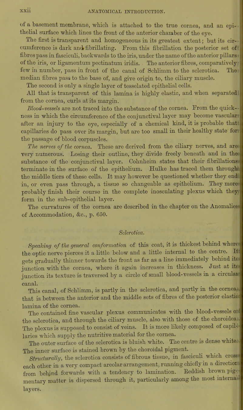of a basoment membraue, wbicli is attached to the true cornea, and an epi- thelial surface which linos the fi.-ont of the anterior chamber of the eye. The first is transparent and homogeneous in its greatest extent; but its cir- cumforenco is dark and fibrillating. From this fibrillation the posterior set of fibres pass in fasciculi, backwards to the iris, under the name of the anterior pillars of the iris, or ligamentum pectinatum iridis. The anterior fibres, comparatively few in number, pass in front of the canal of Schlimm to the sclerotica. The median fibres pass to the base of, and give origin to, the ciliary muscle. The second is only a single layer of tessolated epithelial cells. All that is transparent of this lamina is highly elastic, and when separated from the cornea, cui'ls at its margin. Blood-vessels are not traced into the substance of the cornea. From the quick- ness in which the circumference of the conjunctival layer may become vascular after an injury to the eye, especially of a chemical kind, it is probable that capillaries do pass over its margin, but are too small in their healthy state for the passage of blood corpuscles. The nerves of the cornea. These are derived from the ciliary nerves, and are very numerous. Losing their outline, they divide freely beneath and in the substance of the conjunctival layer. Cohnheim states that their fibrillations terminate in the sui-face of the epithelium. Hulke has traced them through the middle tiers of these cells. It may however be questioned whether they end in, or even pass through, a tissue so changeable as epithelium. They more probably finish their course in the complete inosculating plexus which they form in the sub-epithelial layer. The curvatures of the cornea are described in the chapter on the Anomaliet of Accommodation, &c., p. 650. Sclerotica. Speaking of the general conformation of this coat, it is thickest behind where the optic nerve pierces it a little below and a little internal to the centre. It gets gradually thinner towards the front as far as a line immediately behind itf- junction with the cornea, where it again increases in thickness. Just at its junction its textui-e is traversed by a circle of small blood-vessels in a circular canal. This canal, of Schlimm, is partly in the sclerotica, and partly in the cornea,, that is between the anterior and the middle sets of fibres of the posterior elastic lamina of the cornea. The contained fine vascular plexus communicates with the blood-vessels o: the sclerotica, and through the ciliary muscle, also with those of the choroidi a The plexus is supposed to consist of veins. It is more likely composed of capil- laries which supply the nutritive material for the cornea. The outer sui-face of the sclerotica is bluish white. The centre is dense white. The inner surface is stained brown by the choroidal pigment. ^ ^ ! Structurally, the sclerotica consists of fibrous tissue, in fasciculi which cross ^: each other in a very compact areolar arrangement, running chiefly in a directior - from behjnd forwards with a tendency to lamination. Eeddish brown pig- j mentary matter is dispersed through it, particularly among the most intema>l| layers.