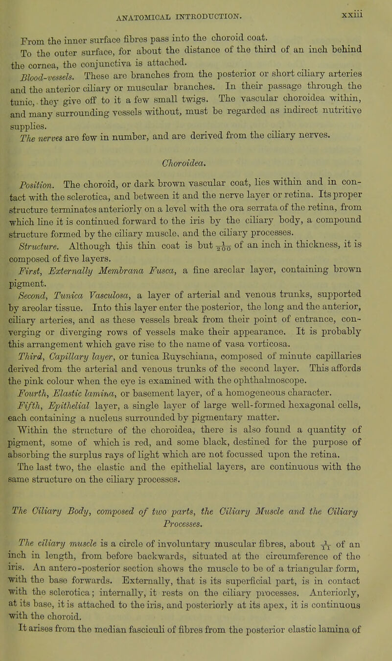 From the inner surface fibres pass into the choroid coat. To the outer sui-face, for about the distance of the third of an inch behind the cornea, the conjunctiva is attached. Blood-vessels. These are branches from the posterior or short ciliary arteries and the anterior ciliary or muscular branches. In their passage through the tunic, ■ they give oflf to it a few small twigs. The vascular choroidea within, and many surrounding vessels without, must bo regarded as indirect nutritive supplies. The nerves are few in number, and are derived from the ciliary nerves. Choroidea. Position. The choroid, or dark brown vascular coat, lies within and in con- tact with the sclerotica, and between it and the nerve layer or retina. Its proper structure tei-minates anteriorly on a level with the ora serrata of the retina, from which line it is continued forward to the iris by the ciliary body, a compound structui-e formed by the ciliary muscle, and the cibary processes. Structure. Although this thin coat is but ^ of an inch in thickness, it is composed of five layers. First, Externally Memhrana Fusca, a fine areolar layer, containing brown pigment. Second, Tunica Vasculosa, a layer of arterial and venous trunks, supported by areolar tissue. Into this layer enter the posterior, the long and the anterior, ciliary arteries, and as these vessels break from their point of entrance, con- verging or diverging rows of vessels make their appearance. It is probably this arrangement which gave rise to the name of vasa vorticosa. Third, Capillary layer, or tunica Euyschiana, composed of minute capillaries derived from the arterial and venous trunks of the second layer. This afi'ords the pink colour when the eye is examined with the ophthalmoscope. Fourth, Elastic lamina, or basement layer, of a homogeneous character. Fifth, Epithelial layer, a single layer of large well-formed hexagonal cells, each containing a nucleus surrounded by pigmentary matter. Within the structure of the choroidea, there is also found a quantity of pigment, some of which is red, and some black, destined for the purpose of absorbing the sui-plus rays of light which are not focussed upon the retina. The last two, the elastic and the epithelial layers, are continuous with the same structure on the ciliary processes. The Ciliary Body, composed of two parts, the Ciliary Muscle and the Ciliary Processes. The ciliary muscle is a circle of involuntary muscular fibres, about of an inch in length, from before backwards, situated at the circumference of the iris. An antero-posterior section shows the muscle to be of a triangular form, with the base forwards. Externally, that is its supei-ficial part, is in contact with the sclerotica; internally, it rests on the ciliary processes. Anteriorly, at its base, it is attached to the iris, and posteriorly at its apex, it is continuous with the choroid. It arises from the median fasciculi of fibres from the posterior elastic lamina of
