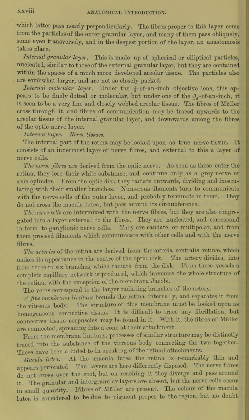 which latter pass nearly perpendicularly. The fibres proper to this layer come from the particles of the outer granular layer, and many of them pass obliquely, some even transversely, and in the deepest portion of the layer, an anastomosis takes place. Internal granular layer. This is made up of spherical or elliptical particles, nucleated, similar to those of the external granular layer, but they are contained within the spaces of a much more developed areolar tissue. The particles also are somewhat larger, and are not so closely packed. Internal molecular layer. Under the J-of-an-inch objective lens, this ap- pears to be finely dotted or molecular, but under one of the -jL-of-an-inch, it is seen to be a very fine and closely webbed areolar tissue. The fibres of Miiller cross through it, and fibres of communication may be traced upwards to the areolar tissue of the internal granular layer, and downwards among the fibres of the optic nerve layer. Internal layer. Nerve tissues. The internal part of the retina may be looked upon as true nerve tissue. It consists of an innermost layer of nerve fibres, and external to this a layer of nerve cells. The nerve fibres are derived from the optic nerve. As soon as these enter the retina, they lose their white substance, and continue only as a grey nerve or axis cylinder. From the optic disk they radiate outwards, dividing and inoscu- lating with their smaller branches. Numerous filaments turn to communicate with the nerve cells of the outer layer, and probably terminate in them. They do not cross the macula lutea, but pass around its circumference. The nerve cells are intermixed with the nerve fibres, but they are also congre- gated into a layer external to the fibres. They are nucleated, and correspond in form to ganglionic nerve cells. They are caudate, or mtiltipolar, and from them proceed filaments which communicate with other cells and with the nerve fibres. The arteries of the retina are derived from the arteria centralis retinae, which makes its appearance in the centre of the optic disk. The artery divides, into from three to six branches, which radiate from the disk. From these vessels a complete capillary network is produced, which traverses the whole structure of the retina, with the exception of the membrana Jacobi. The veins correspond to the larger radiating branches of the artery. A fine memhrana limitans bounds the retina internally, and separates it fi-om the vitreous body. The structure of this membrane must be looked upon as homogeneous connective tissue. It is difficult to trace any fibrillation, but connective tissue corpuscles may be found in it. With it, the fibres of Miiller are connected, spreading into a cone at their attachment. From the membrana limitans, processes of similar structure may be distinctly traced into the substance of the vitreous body connecting the two together. These have been alluded to in speaking of the retinal attachments. Macula lutea. At the macula lutea the retina is remarkably thin and appears perforated. The layers are here differently disposed. The nerve fibres do not cross over the spot, but on reaching it they diverge and pass around it. The granular and intergranular layers are absent, but the nerve cells occur in small quantity. Fibres of Miiller are present. The colour of the macula lutea is considered to be due to pigment proper to the region, but no doubt