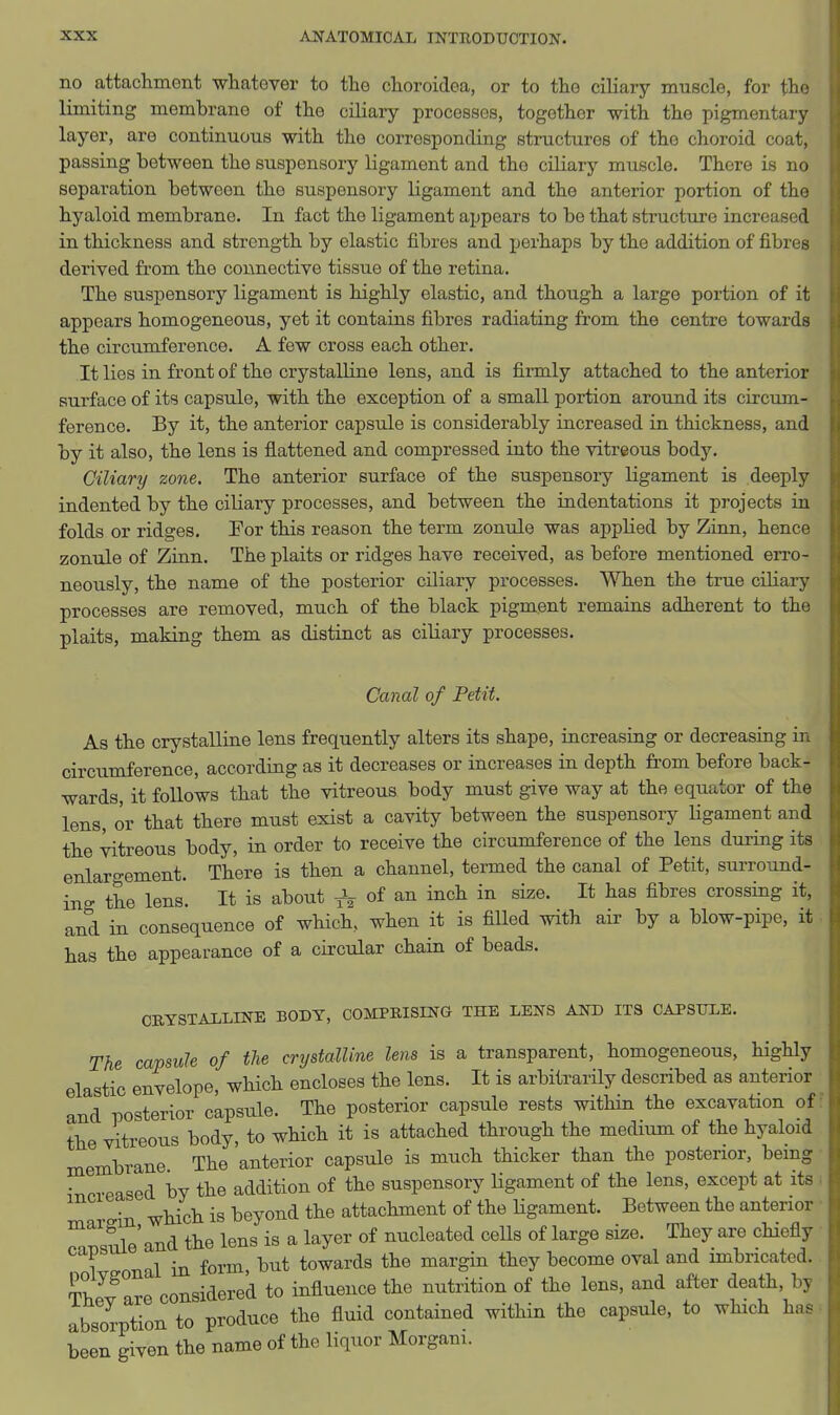 no attachment whatever to the choroidca, or to the ciliary muscle, for the limiting membrane of the ciliary processes, together with the pigmentary layer, are continuous with the corresponding structures of the choroid coat, passing between the suspensory ligament and the ciliary muscle. There is no separation between the suspensory ligament and the anterior portion of the hyaloid membrane. In fact the ligament appears to be that structure increased in thickness and strength by elastic fibres and perhaps by the addition of fibres derived from the connective tissue of the retina. The suspensory ligament is highly elastic, and though a large portion of it appears homogeneous, yet it contains fibres radiating from the centre towards the circumference. A few cross each other. It lies in front of the crystalline lens, and is firmly attached to the anterior surface of its capsule, with the exception of a small portion around its circum- ference. By it, the anterior capsule is considerably increased in thickness, and by it also, the lens is flattened and compressed into the vitreous body. Ciliary zone. The anterior surface of the suspensory ligament is deeply indented by the ciliary processes, and between the indentations it projects in folds or ridges. Eor this reason the term zonule was applied by Ziun, hence zonule of Zinn. The plaits or ridges have received, as before mentioned erro- neously, the name of the posterior cHiary processes. When the true ciliary processes are removed, much of the black pigment remains adherent to the plaits, making them as distinct as ciliary processes. Canal of Petit. As the crystalline lens frequently alters its shape, increasing or decreasing in circumference, according as it decreases or increases in depth from before back- wards, it follows that the vitreous body must give way at the equator of the lens, or that there must exist a cavity between the suspensory Ugament and the vitreous body, in order to receive the circumference of the lens during its enlargement. There is then a channel, termed the canal of Petit, surround- ing the lens. It is about of ^^^^ ^^^^ crossing it, and in consequence of which, when it is filled with air by a blow-pipe, it has the appearance of a circular chain of beads. CBYSTAXLINE BODY, COMPRISING THE LENS AND IT3 CAPSULE. The capsule of the crystalline lens is a transparent, homogeneous, highly elastic envelope, which encloses the lens. It is arbitrarily described as anterior and posterior cLpsule. The posterior capsule rests within the excavation of the vitreous body, to which it is attached through the medium of the hyaloid membrane The anterior capsule is much thicker than the posterior, bemg increased by the addition of the suspensory ligament of the lens, except at its n which is beyond the attachment of the Hgament. Between the anterior ^We'and the lens is a layer of nucleated ceUs of large size. They are chiefly 1 onal in form but towards the margin they become oval and imbricated. ThJIare considered to influence the nutrition of the lens, and after death, by absorption to produce the fluid contained within the capsule, to which has been given the name of the liquor Morgani.