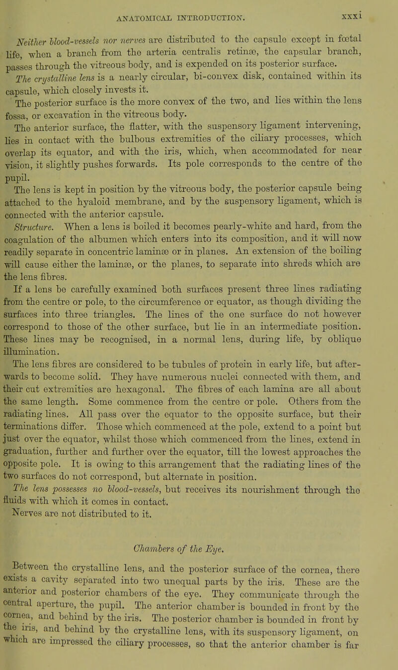 Neither hlood-vessels nor nerves are distributor! to the capsule except in foetal life when a branch, from the arteria centralis retinte, the capsular branch, passes thi-ough the vitreous body, and is expended on its posterior surface. The crystalline lens is a nearly circular, bi-couvex disk, contained within its capsule, which closely invests it. The posterior surface is the more convex of the two, and lies within the lens fossa, or excavation in the vitreous body. The anterior surface, the flatter, with the suspensory ligament intervening, lies in contact with the bulbous extremities of the ciliary processes, which overlap its equator, and with the iris, which, when accommodated for near vision, it slightly pushes forwards. Its pole corresponds to the centre of the pupil. The lens is kept in position by the vitreous body, the posterior capsule being attached to the hyaloid membrane, and by the suspensory ligament, which is connected with the anterior capsule. Structure. When a lens is boiled it becomes pearly-white and hard, from the coagulation of the albumen which enters into its composition, and it will now readily separate in concentric laminae or in planes. An extension of the boiling wiU cause either the laminse, or the planes, to separate into shreds which are the lens fibres. If a lens be carefully examined both surfaces present three lines radiating from the centre or pole, to the circumference or equator, as though dividing the surfaces into three triangles. The lines of the one surface do not however correspond to those of the other surface, but lie in an intermediate position. These lines may be recognised, in a normal lens, during life, by oblique illumination. The lens fibres are considered to be tubules of protein in early life, but after- wards to become solid. They have numerous nuclei connected with them, and their cut extremities are hexagonal. The fibres of each lamina are all about the same length. Some commence fr'om the centre or pole. Others from the radiating lines. All pass over the equator to the opposite surface, but their termiaations differ. Those which commenced at the pole, extend to a point but just over the equator, whilst those which commenced from the lines, extend in graduation, further and further over the equator, till the lowest approaches the opposite pole. It is owing to this arrangement that the radiating lines of the two surfaces do not correspond, but alternate in position. The lens possesses no blood-vessels, but receives its nourishment through the fluids with which it comes in contact. Nerves are not distributed to it. Chambers of the Eye. Between the crystalline lens, and the posterior sui-face of the cornea, there exists a cavity separated into two unequal parts by the iiis. These are the anterior and posterior chambers of the eye. They communicate through the central apertui-e, the pupil. The anterior chamber is bounded in front by the cornea, and behind by the iris. The posterior chamber is bounded in front by the ins, and behind by the crystalline lens, with its suspensory Ugament, on which are impressed the ciliary processes, so that the anterior chamber is far