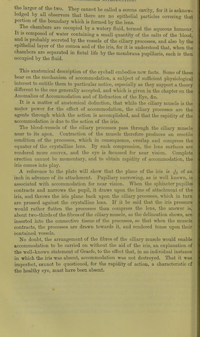 tlie larger of tlio two. They cannot be caUed a serous cavity, for it is acknow- ledged by all observers that there are no epithelial particles covering that portion of the boundary which is formed by the lens. The chambers are occupied by a watery fluid, termed the aqueous humour. It IS composed of water containing a small quantity of the salts of the bloodj and is probably secreted by the vessels of the ciliary processes, and also by the epithelial layer of the cornea and of the iris, for it is understood that, when the chambers are separated in foetal Kfe by the membrana pupillaris, each is then occupied by the fluid. This anatomical description of the eyeball embodies now facts. Some of these bear on the mechanism of accommodation, a subject of sufficient physiological interest to entitle them to particular notice, especially as they support a theory different to the one generally accepted, and whicb is given in the chapter on the Anomalies of Accommodation and of Eefraction of the Eye, &c. It is a matter of anatomical deduction, that while- the ciliary muscle is the motor power for the effect of accommodation, the ciliary processes are the agents through which the action is accomplished, and that the rapidity of the accommodation is due to the action of the iris. The blood-vessels of the ciliary processes pass through the ciliary muscle near to its apex. Contraction of the muscle therefore produces an erectile condition of the processes, which in consequence, overlap and compress the equator of the crystalline lens. By such compression, the lens surfaces are rendered more convex, and the eye is focussed for near vision. Complete erection cannot be momentary, and to obtain rapidity of accommodation, the iris comes into play. A reference to tbe plate will show that the plane of the iris is of an inch in advance of its attachment. Pupillary narrowing, as is well known, is associated with, accommodation for near vision. When the sjDhincter pupillse contracts and narrows the pupil, it draws upon the line of attachment of the iris, and tbrows the iris plane back upon the ciliary processes, which in turn are pressed against the crystalline lens. If it be said that the iris pressure would rather flatten the processes than compress the lens, the answer isj about two-thirds of the fibres of the ciliary muscle, as the delineation shows, are inserted into the connective tissue of the processes, so that when the muscle contracts, the processes are drawn towards it, and rendered tense upon their contained vessels. No doubt, the arrangement of the fibres of the ciliary muscle would enable accommodation to be carried on without the aid of the iris, an explanation of the well-known statement of Graefe, to the eff'ect that, in an individual instance in which the iris was absent, accommodation was not destroyed. That it was imperfect, cannot be questioned, for the rapidity of action, a characteristic of the healthy eye, must have been absent.