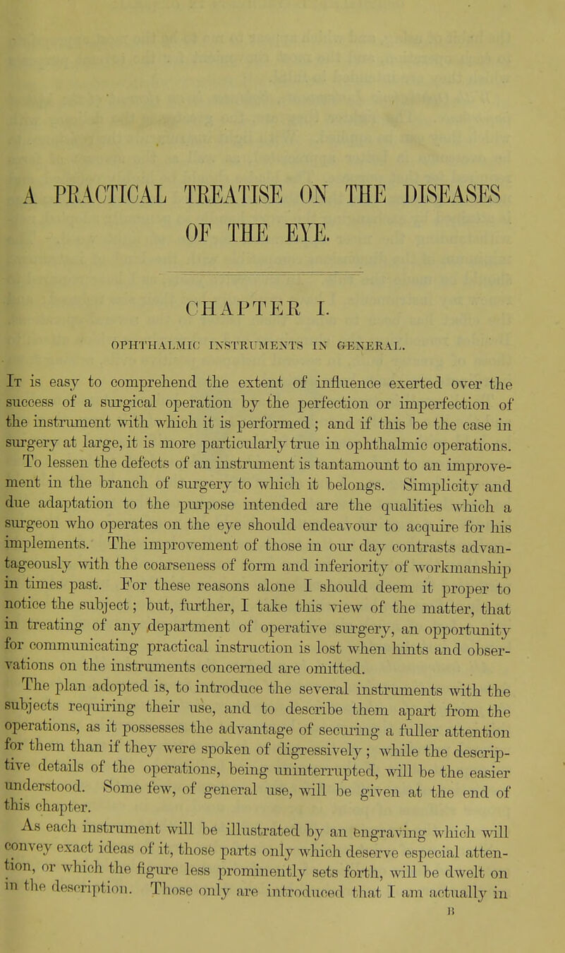 A PEACTICAL TEEATISE ON THE DISEASES OF THE EYE. CHAPTEE 1. OPHTHALMIC INSTIIUME>(TS IN GENERAL. It is easy to compreliend tlie extent of influence exerted over the success of a surgical operation by the perfection or imperfection of the instrument with which it is performed ; and if this be the case in surgery at large, it is more particularly true in ophthalmic operations. To lessen the defects of an instrument is tantamount to an improve- ment in the branch of surgery to which it belongs. Simplicity and due adaptation to the purpose intended are the qualities which a surgeon who operates on the eye should endeavour^ to acquire for his implements. The improvement of those in our day contrasts advan- tageously mth the coarseness of form and inferiority of workmanship in times past. For these reasons alone I should deem it proper to notice the subject; but, further, I take this view of the matter, that in treating of any department of operative siu^gery, an opportunity for communicating practical instruction is lost when hints and obser- vations on the instruments concerned are omitted. The plan adopted is, to introduce the several instruments with the subjects requiring their use, and to describe them apai-t from the operations, as it possesses the advantage of secm-ing a fidler attention for them than if they were spoken of digressively ; while the descrip- tive details of the operations, being iminterrupted, will be the easier understood. Some few, of general use, will be given at the end of this chapter. As each instrument will be illustrated by an engraving which will convey exact ideas of it, those parts only which deserve especial atten- tion, or whicli the figure less prominently sets forth, will be dwelt on m the description. Those only are introduced that I am actually in It