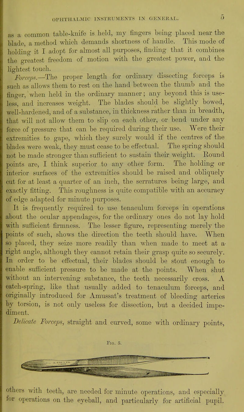 OPHTHALMIC lIs.STKUMKXTS IX CiK.XKRAL. as a common table-knife is lielcl, my liugers being placed near the hlacle, a method wliich demands shortness of handle. This mode of Iioldino- it I adopt for almost all piu'poses, finding that it combines tlie greatest freedom of motion with the greatest power, and the lightest touch. Forceps.—The proper length for ordinary dissecting forceps is such as allows them to rest on the hand between the thumb and the finger, when held in the ordinary manner; any beyond this is use- less, and increases weight. The blades should be slightly bowed, well-hardened, and of a substance, in thickness rather than in breadth, that will not allow them to slip on each other, or bend under any force of pressure that can be required during their use. Were their extremities to gape, which they surely would if the centres of the blades were weak, they must cease to be eifectual. The spring should not be made stronger than sufficient to sustain their weight. Round points are, I think superior to any other form. The holding or interior surfaces of the extremities should be raised and obliquely cut for at least a quarter of an inch, the serratures being large, and exactly fitting. This roughness is qiute compatible with an accuracy of edge adapted for minute purposes. It is frequently required to use tenaculum forceps in operations about the ocular appendages, for the ordinary ones do not lay hold with sufficient firmness. The lesser figure, representing merely the points of such, shows the direction the teeth should have. When so placed, they seize more readily than when made to meet at a- right angle, although they cannot retain their grasp quite so securely. In order to be efiectual, their blades should be stout enough to enable sufficient pressure to be made at the points. When shut without an intervening substance, the teeth necessarily cross. A catch-spring, like that usually added to tenaculum forceps, and originally introduced for Amussat's treatment of bleeding arteries by torsion, is not only useless for dissection, but a decided impe- diment. Delicate Forceps, straight and curved, some with ordinary points, Fig. 5. others with teeth, are needed for minute operations, and especially for operations on the eyeball, and particularly for artificial pupil.