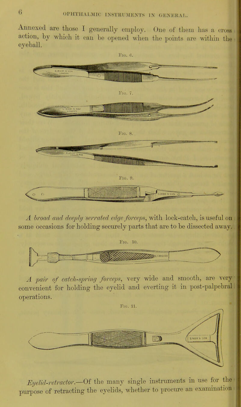 ^ OPHTHALMIC 1N.STRI,'MENTS IN (iENKJiAI,. Annexed are those I generally employ. One of them lias a cross action, by which it can he opened when the points are within the • eyeball. Fio. 8. Fig. 9. A broad and deejjl// serrated edge force2')s, with lock-catch, is useful on, some occasions for holding securely parts that are to be dissected away.. Fig. 10. A 2Mir of catch-spring forceps^ very wide and smooth, are very convenient for holding the eyelid and everting it in post-palpebral! operations. Fig. 11. Eyelid-retractor.—Of the many single instruments in use for the ■ purpose of retracting the eyelids, whether to procure an examination t