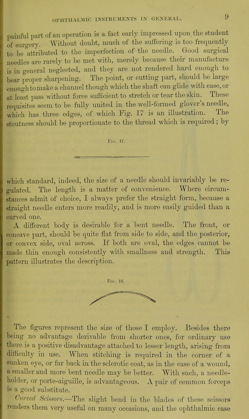 9 paiiifiil pai-t of an operation is a fact early impressed upon tlie student of sul•o■er3^ Without doubt, niucli of the sulTering is too frequently to be ^attributed to the imperfection of the needle. Good sui-gical needles are rarely to be met Avith, merely because theii- manufactm^e is in general neglected, and they are not rendered hard enough to bear proper sharpening. The point, or cutting part, should be large enough to make a channel though which the shaft can glide with ease, or at least pass without force sufficient to stretch or tear the skin. These requisites seem to be fully united in the well-formed glover's needle, which has three edges, of which Fig. 17 is an illustration. The stoutness should be proportionate to the thread which is required; by Fig. 17. which standard, indeed, the size of a needle should invariably be re- gulated. The length is a matter of convenience. Where circum- stances admit of choice, I always prefer the straight form, because a straight needle enters more readily, and is more easily guided than a curved one. A different body is desirable for a bent needle. The front, or concave part, shoidd be quite flat from side to side, and the posterior, or convex side, oval across. If both are oval, the edges cannot be made thin enough consistently with smallness and strength. This pattern illustrates the description. Fig. 18. The figures represent the size of those I employ. Besides there being no advantage derivable from shorter ones, for ordinary use there is a positive disadvantage attached to lesser length, arising from difficulty in use. When stitching is required in the corner of a sunken eye, or far back in the sclerotic coat, as in the case of a wound, a smaller and more bent needle may be better. With such, a needle- holder, or porte-aiguille, is advantageous. A pair of common forceps is a good substitute. Curved Scissors.—The slight bend in the blades of these scissors renders them very useful on many occasions, and the ophthalmic case