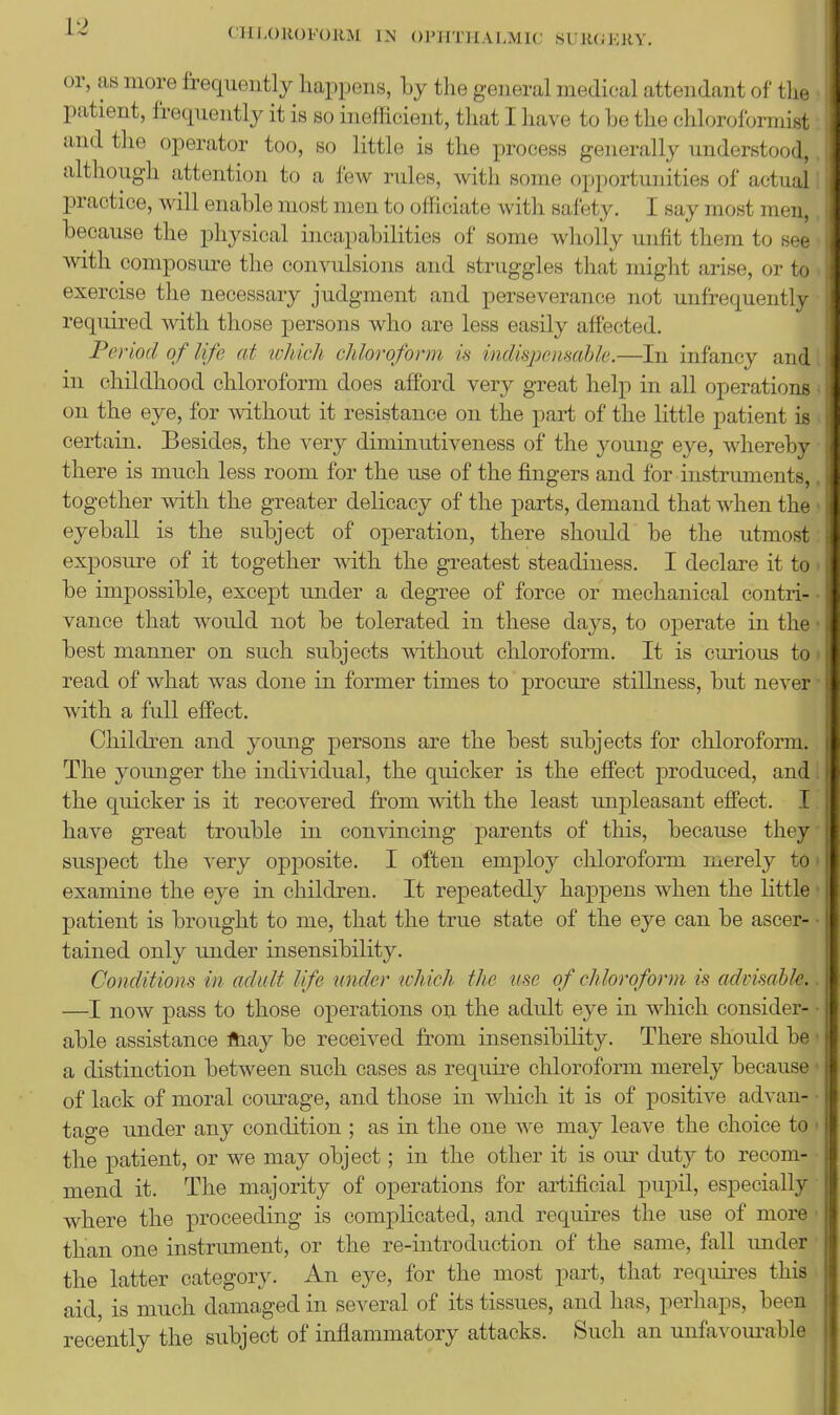 CHLOROFORM IN Ol'IITlIALMKj SUJKiKKV. or, as more frequently happens, by the general medical attendant of tlie patient, frecpiently it is so inefficient, that I have to he the chloroformist and the operator too, so little is the process generally understood,, although attention to a ^ew rules, with some opportunities of actual I practice, will enable most men to officiate with safety. I say most men,, because the physical incapabilities of some wholly unfit them to see with composm^e the convulsions and struggles that might arise, or to . exercise the necessary judgment and perseverance not unfrequently required with those persons who are less easily affected. Period of life at which chloroform is indisjyemahle.—In infancy and, in childhood chloroform does afford very great help in all operations ^ on the eye, for without it resistance on the part of the little patient is . certain. Besides, the very diminutiveness of the young eye, whereby there is much less room for the use of the fingers and for instruments,. together with the greater delicacy of the parts, demand that when the • eyeball is the subject of operation, there should be the utmost exposure of it together with the greatest steadiness. I declare it to > be impossible, except under a degree of force or mechanical contri- • vance that would not be tolerated in these days, to operate in the • best manner on such subjects without chloroform. It is curious to» read of what was done in former times to procm-e stillness, but never • with a full effect. Childi'en and young persons are the best subjects for chloroform. The younger the individual, the quicker is the effect produced, and 1 the quicker is it recovered from with the least unpleasant effect. I have great trouble in convincing parents of this, because they' suspect the very opposite. I often employ chloroform merely to • examine the eye in children. It repeatedly happens when the little • patient is brought to me, that the true state of the eye can be ascer- • tained only under insensibility. Conditions in adult life under which the use of chloroform is advisable.. —I now pass to those operations on the adult eye in which consider- • able assistance ftiay be received from insensibility. There should be ■ a distinction between such cases as require chloroform merely because' of lack of moral courage, and those in which it is of positive advan- • tage under any condition ; as in the one we may leave the choice to ' the patient, or we may object; in the other it is om- duty to recom- mend it. The majority of operations for artificial pupil, especially where the proceeding is complicated, and requires the use of more ■ than one instrmnent, or the re-introduction of the same, fall under the latter category. An eye, for the most part, that requires this aid, is much damaged in several of its tissues, and has, perhaps, been recently the subject of inflammatory attacks. Such an unfavourable J: