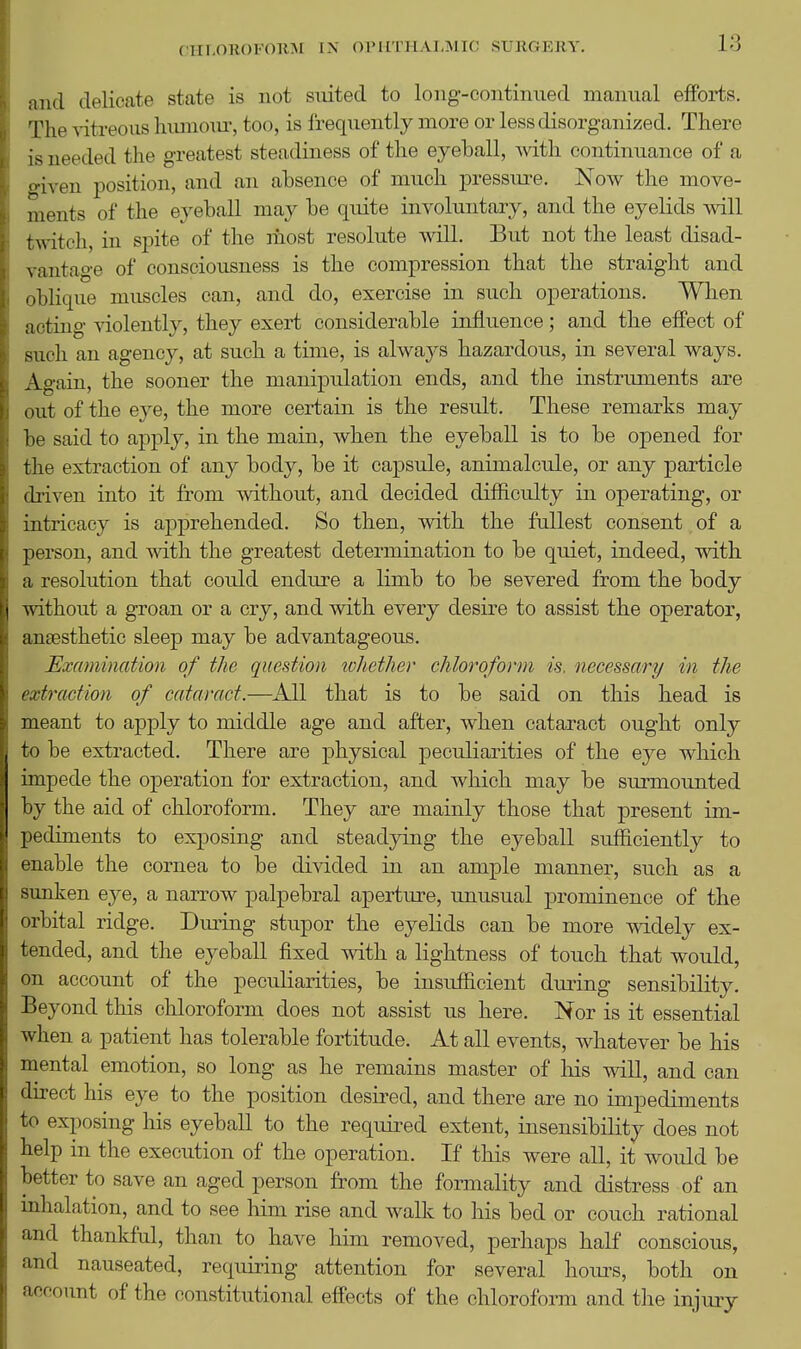 CHLOROFORM IN OriiTHAI^MIC SURGERY. and delicate state is not siuted to long-continued manual effoiiis. The vitreous hiunom^ too, is frequently more or less disorganized. There is needed the greatest steadiness of the eyeball, mth continuance of a <^iven position, and an absence of much pressure. Now the move- ments of the eyeball may be quite involuntary, and the eyelids will twitch, in spite of the most resolute will. But not the least disad- \ autage of consciousness is the compression that the straight and oblique muscles can, and do, exercise in such operations. When acting violently, they exert considerable influence; and the effect of such an agency, at such a time, is always hazardous, in several ways. Again, the sooner the manipulation ends, and the instruments are out of the eye, the more certain is the result. These remarks may be said to apply, in the main, when the eyeball is to be opened for the extraction of any body, be it capsule, animalcule, or any particle (h'iven into it from without, and decided difficulty in operating, or intricacy is apprehended. So then, with the fullest consent of a ])erson, and with the greatest determination to be quiet, indeed, with a resolution that could endure a limb to be severed from the body \nthout a groan or a cry, and with every desire to assist the operator, anaesthetic sleep may be advantageous. Examination of the question lohether chloroform is. necessary in the ixtraction of cataract.—^All that is to be said on this head is meant to apply to middle age and after, when cataract ought only to be extracted. There are physical peculiarities of the eye which impede the operation for extraction, and Avhich may be surmounted hj the aid of chloroform. They are mainly those that present im- l)ediments to exposing and steadying the eyeball sufficiently to '■nable the cornea to be divided in an ample manner, such as a simken eye, a narrow palpebral aperture, unusual prominence of the '•rbital ridge. Dm-ing stupor the eyelids can be more widely ex- tended, and the eyeball fixed with a lightness of touch that would, on account of the pecidiarities, be insufficient during sensibility. Beyond this chloroform does not assist us here. Nor is it essential \v-hen a patient has tolerable fortitude. At all events, whatever be his mental emotion, so long as he remains master of liis will, and can ilirect his eye to the position desired, and there are no impediments to exposing his eyeball to the required extent, insensibility does not help in the execution of the operation. If this were all, it would be better to save an aged person from the formality and distress of an inhalation, and to see him rise and wallc to his bed or couch rational and thankful, than to have him removed, perhaps half conscious, and nauseated, requiring attention for several hoiu^s, both on account of the constitutional eifects of the chloroform and the injmy