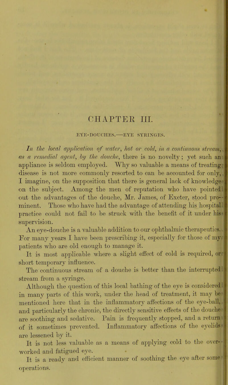 EYE-DOUCHES. EYE SYRINGES. In the local application of tcate)\ hot or cold., in a continitom stream';' as a remeclial agent, by the douche, there is no novelty; yet such am appliance is seldom employed. Why so valuable a means of treating, disease is not more commonly resorted to can he accounted for only,, I imagine, on the supposition that there is general lack of knowledges on the subject. Among the men of reputation who have pointed! out the advantages of the douche, Mr. James, of Exeter, stood pro- minent. Those who have had the advantage of attending his hospital! practice could not fail to be struck with the benefit of it under hiss supervision. An eye-douche is a valuable addition to our ophthalmic therapeutics... For many years I have been prescribing it, especially for those of myr patients who are old enough to manage it. It is most applicable where a slight effect of cold is required, orr short temporary influence. The continuous stream of a douche is better than the interrupted! stream from a syringe. Although the question of this local bathing of the eye is considered! in many parts of this work, imder the head of treatment, it ma}^ be? mentioned here that in the inflammatory afl'ections of the eye-ball,. and particularly the chronic, the directly sensitive effects of the douche ' are soothing and sedative. Pain is frequently stopped, and a retiu-n i of it sometimes prevented. Inflammatory affections of the eyelids* are lessened by it. It is not less valuable as a means of applying cold to the over-- worked and fatigued eye. It is a ready and efficient manner of soothing the e}^e after some • operations.