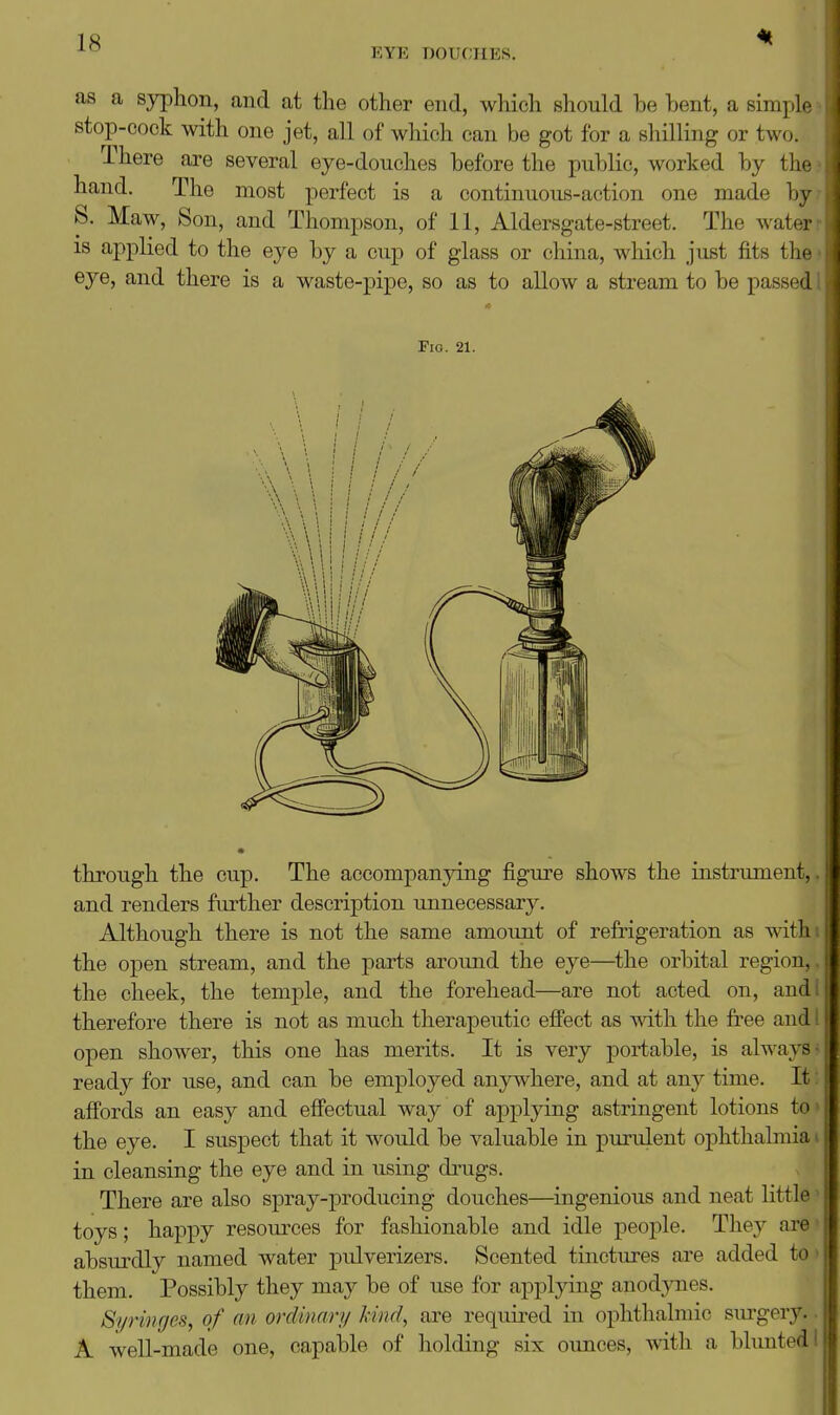 EYE DOUCHES. as a syphon, aud at the other end, which should he bent, a simple - stop-cock with one jet, all of wliieh can be got for a shilling or two. There are several eye-douches before the public, worked by the: hand. The most perfect is a continuous-action one made byr S. Maw, Son, and Thompson, of 11, Aldersgate-street. The water t 18 applied to the eye by a cup of glass or china, which just fits the i eye, and there is a waste-pipe, so as to allow a stream to be passed 1 Fig. 21. through the cup. The accompanying figure shows the instrument,, and renders further description unnecessary. Although there is not the same amount of refrigeration as withi the open stream, and the parts around the eye—^the orbital region,, the cheek, the temple, and the forehead—are not acted on, and I therefore there is not as much therapeutic effect as with the free audi open shower, this one has merits. It is very portable, is always} ready for use, and can be employed anywhere, and at any time. It 5 affords an easy and effectual way of applying astringent lotions to» the eye. I suspect that it would be valuable in purulent ophthalmia i in cleansing the eye and in using drugs. There are also spray-producing doxiches—ingenious and neat little* toys; happy resources for fashionable and idle peoj)le. They are* absurdly named water pulverizers. Scented tinctures are added to> them. Possibly they may be of use for appljdng anod;)mes. Syringes, of an ordinary hind, are required in ophthalmic surgery.. A well-made one, capable of holding six oimces, with a blunted!