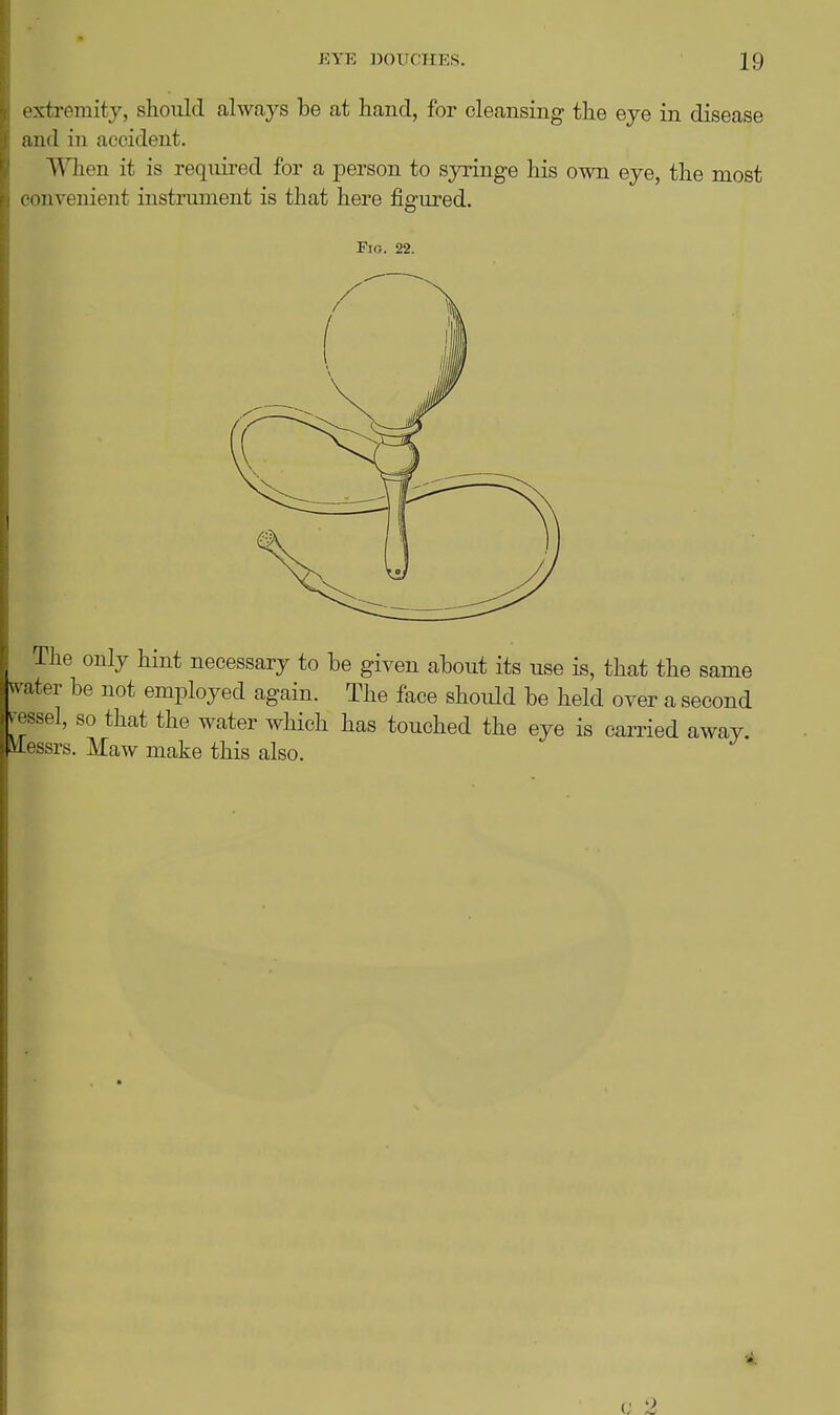 extremity, should always be at hand, for cleansing the eye in disease and in accident. When it is reqiiii'ed for a jDerson to syringe his own eye, the most convenient instiiiment is that here figured. Fig. 22. The only hint necessary to be given about its use is, that the same vs^ater be not employed again. The face should be held over a second ^essel, so that the water which has touched the eye is carried away, ilessrs. Maw make this also. 4.