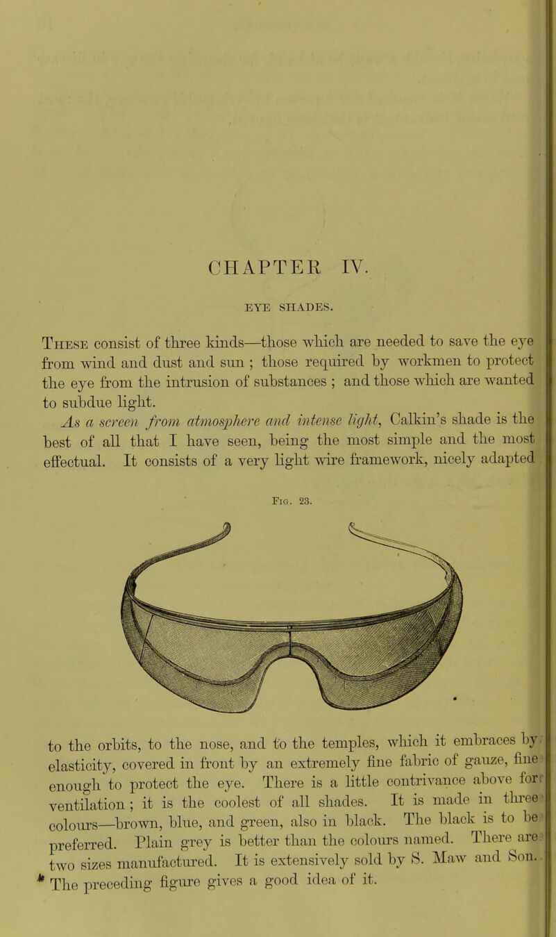 EYE SHADES. These consist of three lands—those which are needed to save the eye from wind and dust and sun ; those required hj workmen to protect the eye from the intrusion of substances ; and those which are wanted to subdue light. As a screen from atmosphere mid intense MgJit, Calkin's shade is the best of all that I have seen, being the most simple and the most effectual. It consists of a very light wire framework, nicely adapted Fig. 23. to the orbits, to the nose, and to the temples, which it embraces by. elasticity, covered in front by an extremely fine fabric of gauze, fine:^ enough to protect the eye. There is a little contrivance above forr ventilation; it is the coolest of all shades. It is made in thi-eef colours—brown, blue, and green, also in black. The black is to be^ preferred. Plain grey is better than the colours named. There^are.^ two sizes manufactured. It is extensively sold by S. Maw and Son. * The preceding figiu-e gives a good idea of it.