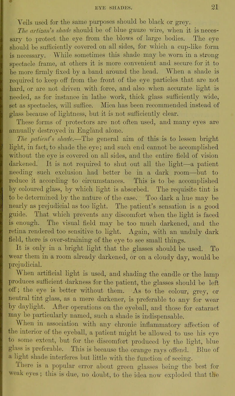 Yeils used for the same purposes should be black or grey. The artizan's shade should be of blue gauze wire, wheu it is neces- sary to protect the eye from the blows of large bodies. The eye should be sufhciently covered ou all sides, for which a cup-lilve form is ueeessaiy. While sometimes this shade may be worn in a strong spectacle ii-ame, at others it is more convenient and secure for it to be more firmly fixed by a band aroimd the head. When a shade is required to keep off from the front of the eye particles that are not hard, or are not diiven with force, and also when accurate light is needed, as for instance in lathe work, thick glass sufficiently wide, set as spectacles, will suffice. Mica has been recommended instead of glass because of lightness, but it is not sufficiently clear. These forms of protectors are not often used, and many eyes are annually destroyed in England alone. The jJtttienfs shade.—The general aim of this is to lessen bright light, in fact, to shade the eye; and such end cannot be accomplished without the eye is covered on all sides, and the entire field of vision darkened. It is not required to shut out all the light—a patient needing sucli exclusion had better be in a dark room—but to reduce it according to cu-cumstances. This is to be accomplished by colom-ed glass, by which light is absorbed. The requisite tint is to be determined by the natm-e of the case. Too dark a hue may be nearly as prejudicial as too light. The patient's sensation is a good guide. That which prevents any discomfort when the light is faced is enough. The visual field may be too much darkened, and the retina rendered too sensitive to light. Again, with an imduly dark field, there is over-straining of the eye to see small things. It is only in a bright Kght that the glasses should be used. To wear them in a room already darkened, or on a cloudy day, woiild be Xirejudicial. When artificial light is used, and shading the candle or the lamp produces sufficient darkness for the patient, the glasses should be left off; the eye is better without them. As to the colour, grey, or neutral tint glass, as a mere darkener, is preferable to any for wear by daylight. After operations on the eyeball, and those for cataract may be particularly named, such a shade is indispensable. When in association with any chi^onic inflammatory affection of the interior of the eyeball, a patient might be allowed to use his eye to some extent, but for the discomfort produced by the light, blue glass is preferable. This is because the orange rays off'end. Blue of a light shade interferes but little with the function of seeing. There is a popular error about green glasses being the best for weak eyes ; this is due, no doubt, to the idea now exploded that the