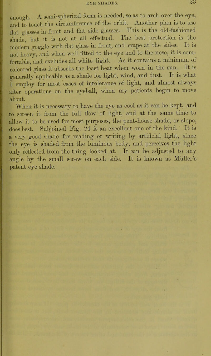 euouo-h. A semi-spherical form is needed, so as to arch over the eye, and to touch the circumference of the orbit. Another plan is to use flat o-lasses in front and flat side glasses. This is the old-fashioned shade hut it is not at all effectual. The best protection is the modern goggle with flat glass in front, and crape at the sides. It is not heavy, and when well fitted to the eye and to the nose, it is com- fortable, and excludes all white light. As it contains a minimum of colom-ed glass it absorbs the least heat when worn in the sun. It is generally applicable as a shade for light, wind, and dust. It is what I employ for most cases of intolerance of light, and almost always after operations on the eyeball, when my patients begin to move about. When it is necessary to have the eye as cool as it can be kept, and to screen it from the fuU flow of light, and at the same time to allow it to be used for most purposes, the pent-house shade, or slope, does best. Subjoined Fig. 24 is an excellent one of the kind. It is a very good shade for reading or writing by artificial light, since the eye is shaded from the luminous body, and perceives the light only reflected from the thing looked at. It can be adjusted to any angle by the small screw on each side. It is known as Miiller's patent eye shade.