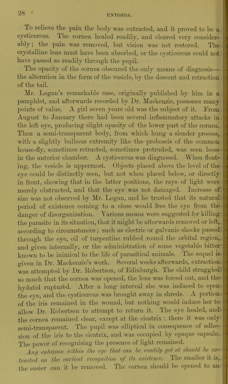 ENTOZOA. To relieve the pain tlie hody was extracted, and it proved to be a cysticercus. The ocnniea healed readily, and cleared very consider- ably; the pain was removed, but vision was not restored, Tlic crystalline lens must have been absorbed, or the cysticercus could not have passed so readily through the pupil. The opacity of the cornea obscured the only means of diagnosis— the alteration in the form of the vesicle, by the descent and retraction of the tail. Mr. Logan's remarkable case, originally published by him in a pamphlet, and afterwards recorded by Dr. Mackenzie, possesses mam- points of value. A girl seven years old Avas the subject of it. From August to January there had been several inflammatory attacks in the left eye, producing slight opacity of the lower part of the cornea. Then a semi-transparent body, from which hung a slender process, with a slightly bulbous extremity like the proboscis of the common house-fly, sometimes retracted, sometimes protruded, was seen loosr in the anterior chamber. A cysticercus was diagnosed. When float- ing, the vesicle is uppermost. Objects j)laced above the level of the eye could be distinctly seen, but not when placed below, or directly in front, showing that in the latter positions, the rays of hght were merely obstructed, and that the eye was not damaged. Increase of size was not observed by Mr. Logan, and he trusted that its natm-al period of existence coming to a close would free the eye from tlie danger of disorganization. Yarious means were suggested for killing the parasite in its situation, that it might be afterwards removed or left, according to circumstances ; such as electric or galvanic shocks passed through the eye, oil of tm-pentine rubbed round the orbital region, and given internally, or the administration of some vegetable bitter known to be inimical to the life of parasitical animals. The sequel is given in Dr. Mackenzie's work. Several weeks afterwards, extractioi i was attempted by Dr. Eobertson, of Edinbm^gh. The child struggled so much that the cornea was opened, the lens was forced out, and the hydatid ruptured. After a long interval she was induced to open the eye, and the cysticercus was brought away in slu^eds. A portion of the iris remained in the wound, but nothing would induce her to allow Dr. Eobertson to attempt to return it. The eye healed, and the cornea remained clear, except at the cicatrix : there it was only semi-transparent. The pupil was elliptical in consequence of adhe- sion of the iris to the cicatrix, and was occupied by opaque capsul<\ The power of recognising the presence of light remained. Any entozoon icithin the eye that can he readily got at tihouhl be de- tracted on the earliest recognition of its existence. The smaller it is. the easier can it be removed. The cornea should be opened to an