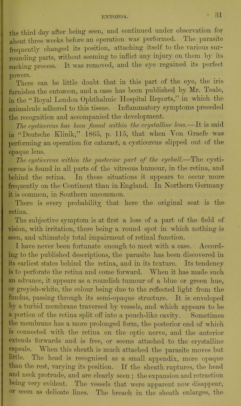 the thii'd clay after being seen, and continued under observation for about three weeks before an operation was performed. The parasite frequently changed its position, attaching itself to the various siu-- roimding parts, without seeming to inflict any injuiy on them by its sucking process. It was removed, and the eye regained its perfect powers. There can be little doubt that in this part of the eye, the iris furnishes the entozoon, and a case has been published by Mr. Teale, in the  Eoyal London Ophthalmic Hospital Eeports, in which the animalcule adhered to this tissue. Inflammatory symptoms preceded the recognition and accompanied the development. The cysticercus has been found within the crydalline lens.—It is said in Deutsche Klinik, 1865, p. 115, that when Von Grraefe was performing an operation for cataract, a cysticercus slipped out of the opaque lens. The cysticercus toithin the posterior part of the eyehall.—The cysti- cercus is found in all parts of the vitreous humour, in the retina, and behind the retina. In these situations it appears to occur more frequently on the Continent than in England. In Northern Grermany it is common, in Southern uncommon. There is every probability that here the original seat is the retina. The subjective symptom is at first a loss of a part of the field of vision, with irritation, there being a round spot in which nothing is seen, and ultimately total impairment of retinal function. I have never been fortunate enough to meet with a case. Accord- ing to the published descriptions, the parasite has been discovered in its earliest states behind the retina, and in its texture. Its tendency is to perforate the retina and come forward. When it has made such an advance, it appears as a roundish tumour of a blue or green hue, or greyish-white, the colour being due to the reflected light from the fundus, passing through its semi-opaque structure. It is enveloped by a turbid membrane traversed by vessels, and which appears to be a portion of the retina split off into a pouch-like cavity. Sometimes the membrane has a more prolonged form, the posterior end of which is connected with the retina on the optic nerve, and the anterior extends forwards and is free, or seems attached to the crystalline capsule. When this sheath is much attached the parasite moves but little. The head is recognised as a small appendix, more opaque than the rest, varying its position. If the sheath ruptures, the head and neck protrude, and are clearly seen ; the expansion and retraction being very evident. The vessels that were apparent now disappear, or seem as delicate lines. The breach in the sheath enlarges, the