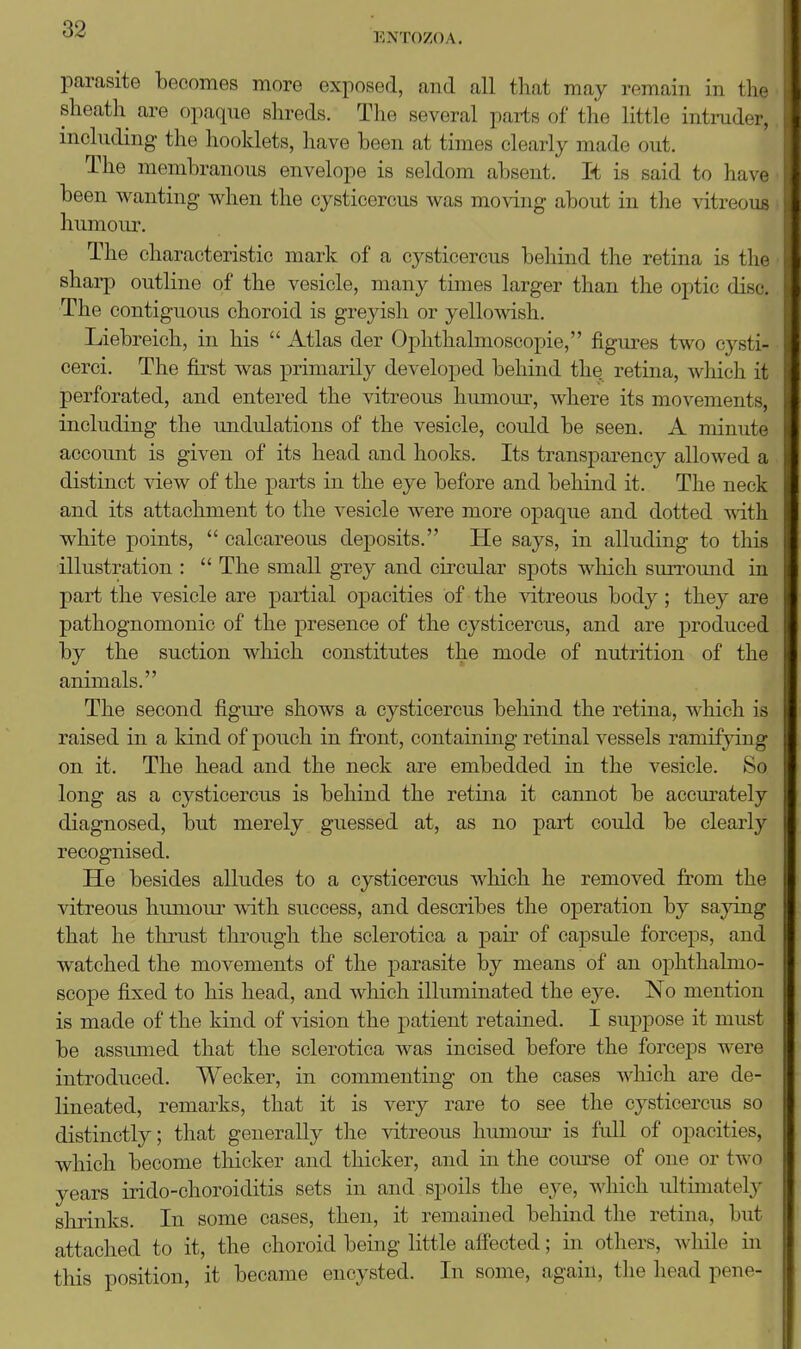 ENTOZOA. parasite becomes more exposed, and all that may remain in the sheath are opaque shreds. The several parts of the little intnider, including the hooklets, have been at times clearly made out. The membranous envelope is seldom absent. It is said to have been wanting when the cysticercus was moving about in the vitreous humour. The characteristic mark of a cysticercus beliind the retina is tlif shai-p outline of the vesicle, many times larger than the optic disc. The contiguous choroid is greyish or yellowish. Liebreich, in his  Atlas der Ophthalmoscopic, figures two cysti- cerci. The first was primarily developed behind the retina, which it perforated, and entered the vitreous humoui', where its movements, including the imdulations of the vesicle, could be seen, A minute account is given of its head and hooks. Its transparency allowed a distinct view of the parts in the eye before and behind it. The neck and its attachment to the vesicle were more opaque and dotted with white points,  calcareous deposits. He says, in alluding to this illustration :  The small grey and circular spots which surround in part the vesicle are partial oiDacities of the vitreous body; they are pathognomonic of the presence of the cysticercus, and are produced by the suction which constitutes the mode of nutrition of the animals. The second figure shows a cysticercus behind the retina, which is raised in a kind of pouch in front, containing retinal vessels ramifjdng on it. The head and the neck are embedded in the vesicle. So long as a cysticercus is behind the retina it cannot be accurately diagnosed, but merely guessed at, as no part could be clearly recognised. He besides alludes to a cysticercus which he removed from the vitreous humour with success, and describes the operation by saying that he thrust through the sclerotica a pair of capsule forceps, and watched the movements of the parasite by means of an ophthalmo- scope fixed to his head, and which illuminated the eye. No mention is made of the kind of vision the patient retained. I suppose it must be assumed that the sclerotica was incised before the forceps were introduced. Wecker, in commenting on the cases which are de- lineated, remarks, that it is very rare to see the cysticercus so distinctly; that generally tlie vitreous humour is full of opacities, which become thicker and thicker, and in the com'se of one or two years irido-choroiditis sets in and spoils the eye, which ultimatel}' slirinks. In some cases, then, it remained behind the retina, but attached to it, the choroid being little affected; in others, while in this position, it became encysted. In some, again, the head pene-