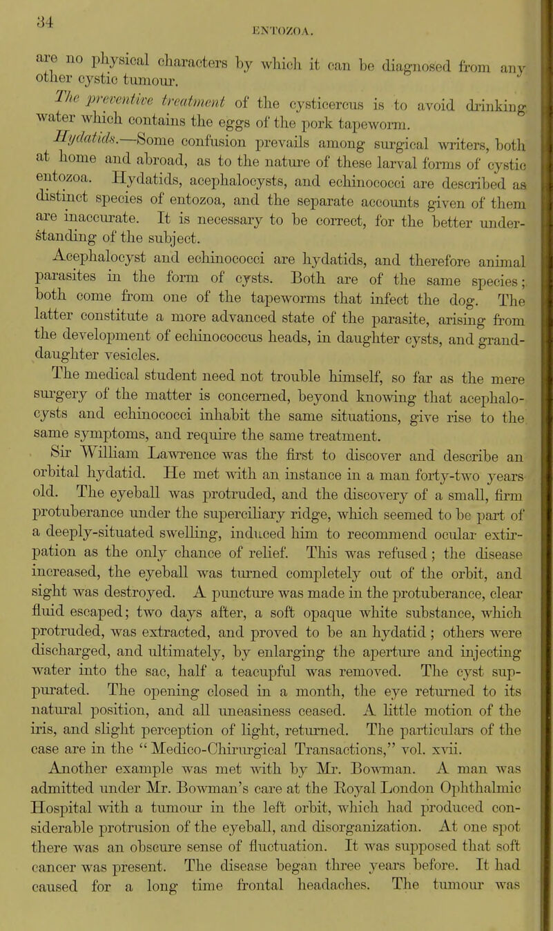 ENTOZOA. are no physical characters by whicli it can be diagnosed from any other cystic tumoui\ The preventive treatment of the cysticercus is to avoid diiukiDg water which contains the eggs of the pork tapewoi-ra. Ilydatids.—^omQ confusion prevails among sui-gical writers, botli at home and abroad, as to the nature of these larval forms of cysti<; entozoa. Hydatids, acephalocysts, and echinococci are described as distinct species of entozoa, and the separate accounts given of them are inaccurate. It is necessary to be correct, for the better under- standing of the subject. Acephalocyst and echinococci are hydatids, and therefore animal parasites in the form of cysts. Both are of the same species; both come from one of the tapeworms that infect the dog. Thf latter constitute a more advanced state of the parasite, arising from the development of echinococcus heads, in daughter cysts, and grand- daughter vesicles. The medical student need not trouble himself, so far as the mere sui'gery of the matter is concerned, beyond knowing that acephalo- cysts and echinococci inhabit the same situations, give rise to the same symptoms, and requii-e the same treatment. Sir William Lawrence was the first to discover and describe an orbital hydatid. He met with an instance in a man forty-two years old. The eyeball was protruded, and the discovery of a small, firm protuberance under the superciliary ridge, which seemed to be part of a deeply-situated swelling, induced him to recommend ocular extir- pation as the only chance of relief. This was refused; the disease increased, the eyeball was tm^ned completely out of the orbit, and sight was destroyed. A puncture was made in the protuberance, cleai- fluid escaped; two days after, a soft opaque white substance, which protruded, was extracted, and proved to be an hydatid ; others were discharged, and ultimately, by enlarging the apertm-e and injecting water into the sac, half a teacupful was removed. The cyst sup- purated. The opening closed in a month, the eye retm*ned to its natural position, and all uneasiness ceased. A little motion of the iris, and slight perception of light, returned. The particulars of the case are in the  Medico-Chirurgical Transactions, vol. x^di. Another example was met with by Mr. Bowman. A man was admitted under Mr. Bowman's care at the Royal London Ophthalmic Hospital wdth a tumour in the left orbit, which had produced con- siderable protrusion of the eyeball, and disorganization. At one spot there was an obscure sense of fluctuation. It was supposed that soft cancer was present. The disease began three years before. It had caused for a long time frontal headaches. The tumour was