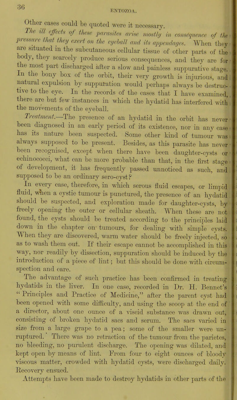 ENTO/OA. Other cases could be quoted were it necessary. The ill effecU of time parasites arise mostly in com6qmnce of th pressure that they exert on the eyelall and its appendages. When' they are situated m the subcutaneous cellular tissue of other parts of the body, they scarcely produce serious consequences, and they are for the most part discharged after a slow and painless suppm^ative stage. In the bony box of the orbit, theii- very gro^vth is injmiouB, and natural expulsion by suppuration would perhaps always be destruc- tive to the eye. In the records of the cases that I have examined, there are but few instances in which the hydatid has interfered with the movoments of the eyeball. Treatment.—TlhQ presence of an hydatid in the orbit has never • been diagnosed in an early period of its existence, nor in any case has its nature been suspected. Some other kind of tumour was always supposed to be present. Besides, as this parasite has never • been recognised, except when there have been daughter-cysts or • echinococci, what can be more probable than that, in the first stage ■ of development, it has frequently passed unnoticed as such, and supposed to be an ordinary sero-cyst ? In every case, therefore, in which serous fluid escapes, or limpid flmd, wlien a cystic tumour is punctm-ed, the presence of an hydatid should be suspected, and exploration made for daughter-cysts, by freely opening the outer or cellidar sheath. TOen these are' not found, the cysts should be treated according to the principles laid down in the chapter on- tumours, for dealing with simple cysts. When they are discovered, warm water should be freely injected, so as to wash them out. If their escape cannot be accomplished in this way, nor readily by dissection, suppm-ation should be induced by the introduction of a piece of Knt; but this should be done with cii^cum- spection and care. The advantage of such practice has been confii^med in treating hydatids in the liver. In one case, recorded in Dr. H. Bennet's  Principles and Practice of Medicine, after the parent cyst had been opened with some difficulty, and using the scoop at the end of a director, about one ounce of a ^dscid substance was dra^^^l out, consisting of broken hydatid sacs and seriun. The sacs varied in size from a large grape to a pea; some of the smaller were un- ruptured. There was no retraction of the tumour from the parietes, no bleeding, no pmailent discharge. The opening was dilated, and kept open by means of lint. From fom' to eight ounces of bloody viscous matter, crowded with hydatid cysts, were discharged daily. Recovery ensued. Attempts have been made to destroy hydatids in other parts of the