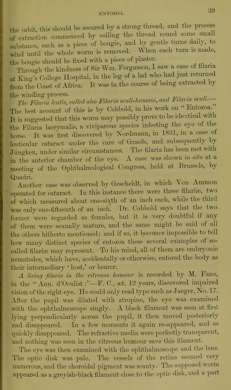 the orbit this should be secured by a strong thread, and the process of extraction commenced by coiling the tlii-ead round sonie small substance, such as a piece of bougie, and by gentle tums daily, to wind imtil the whole wonn is removed. When each turn is made, the bougie should be fixed with a piece of plaster. , Throuo-h the kindness of Sir Wm. Fergusson, I saw a case of filaria at Kino-'s CoHege Hospital, in the leg of a lad who had just retm^ned from the Coast of Africa. It was in the course of bemg extracted by the winding process. . The Filaria ientis, called also Filaria oculi-Immam, and Filana oculi.— The best account of this is by Cobbold, in his work on  Entozoa. It is suggested that this worm may possibly prove to be identical mth the Filaria lacrymalis, a viviparous species infecting the eye of the horse It was first discovered by Nordmann, in 1831, m a case oi lenticular cataract under the care of Qraefe, and subsequently by Jiingken, under similar circumstances. The filaria has been met with in the anterior chamber of the eye. A case was shown in situ at a meeting of the Ophthahnological Congress, held at Brussels, by Quadri. Another case was observed by G-escheidt, in which Yon Ammon • operated for cataract. In this instance there were three filarise, two of which measured about one-sixth of an inch each, while the third was only one-fifteenth of an inch. Dr. Cobbold says that the two former were regarded as females, but it is very doubtful if any of them were sexually mature, and the same might be said of all the others hitherto mentioned; and if so, it becomes impossible to tell how many distinct species of entozoa these several examples of so- called filariffi may represent. To his mind, all of them are embryonic nematodes, which have, accidentally or otherwise, entered the body as their intermediary ' host,' or bearer. A living filaria in the ntreous humour is recorded by M. Fano, in the  Ann. d'Oculist:—F. C, (bL 12 years, discovered impaired vision of the right eye. He could only read type such as Jaeger, No. 17. After the pupil was dilated with atropine, the eye was examined with the ophthalmoscope singly. A black filament was seen at first lying perpendicularly across the pupil, it then moved posteriorly and disappeared. In a few moments it again re-appeared, and as quickly disappeared. The refractive media were perfectly transparent, and nothing was seen in the vitreous humour save this filament. The eye was then examined with the ophthalmoscope and the lens. The optic disk was pale. The vessels of the retina seemed very numerous, and the choroidal pigment was scanty. The supposed worm appeared as a greyish-black filament close to the optic disk, and a part