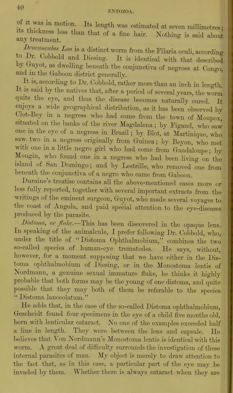 ENTOZOA. of It was in motion. Its length was estimated at seven millimetres • Its thickness less than that of a fine hair. Nothing is said aboui any treatment. ^ I)nwH>wuhfs Loa is a distinct worm from the Filaria ocuU, accordim- to IJr. Gobbold and Diesing. It is identical Avith that described by (Tuyot, as dwellmg beneath the conjunctiva of negroes at Congo, and m the Graboon district generally. It is, according to Dr. Cobbold, rather more than an inch in length. It IS said by the natives that, after a period of several years, the worm quits the eye, and thus the disease becomes naturally cured. It enjoys a wide geographical distribution, as it has been observed by Clot-Bey in a negress who had come from the town of Moupox, situated on the banks of the river Magdalena ; by Figand, who saw one in the eye of a negress in Brazil; by Blot, at Martinique, who saw- two m a negress originally from Guinea; by Beyon, who met with one in a little negro giid who had come from Guadaloupe; by Mougm, who found one in a negress who had been li^dng on the island of San Domingo; and by LestriUe, who removed one from beneath the conjunctiva of a negro who came fi-om Graboon. Dm^aine's treatise contains all the above-mentioned cases more or less fully reported, together with several important extracts from the writings of the eminent sm-geon, Guyot, who made several voyages to the coast of Angola, and paid special attention to the eye-diseases produced by the parasite. Distoma, or fluke.—This has been discovered in the opaque lens. In speaking of the animalcule, I prefer following Dr. Cobbold, who, under the title of Distoma Ophthalmobium, combines the two so-called species of human-eye trematodes. He says, without, however, for a moment supposing that we have either in the Dis- toma ophthalmobium of Diesing, or in the Monostoma lentis of Nordmann, a genuine sexual immature fluke, he thinks it highly probable that both forms may be the young of one distoma, and quite possible that they may both of them be referable to the species  Distoma lanceolatum. He adds that, in the case of the so-called Distoma ophthalmobium, Grescheidt found four specimens in the eye of a child five months old, born with lenticular cataract. No one of the examples exceeded half a line in length. They were between the lens and capsule. He believes that Von Nordmann's Monostoma lentis is identical mth this worm. A great deal of difficulty suiTOunds the investigation of these internal parasites of man. My object is merely to draw attention to the fact that, as in this case, a particular part of the eye may be invaded by them. Whether there is always cataract when they are