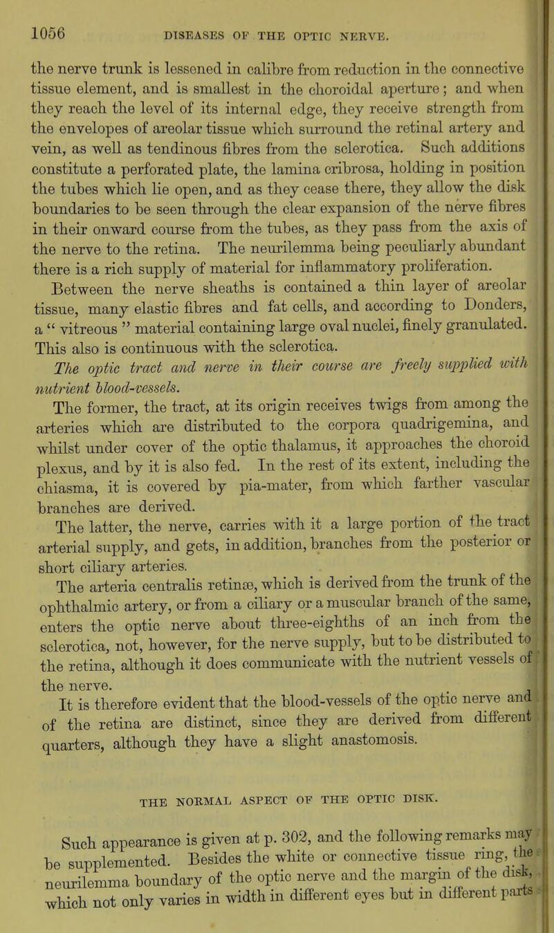 I the nerve trunk is lessened in calibre from reduction in the connective tissue element, and is smallest in the choroidal aperture; and when they reach the level of its internal edge, they receive strength from the envelopes of areolar tissue which surround the retinal artery and vein, as well as tendinous fibres from the sclerotica. Such additions constitute a perforated plate, the lamina cribrosa, holding in position the tubes which lie open, and as they cease there, they allow the disk boundaries to be seen through the clear expansion of the nerve fibres in their onward course from the tubes, as they pass from the axis of the nerve to the retina. The neurilemma being peculiarly abundant there is a rich supply of material for inflammatory proliferation. Between the nerve sheaths is contained a thin layer of areolar tissue, many elastic fibres and fat cells, and according to Bonders, a  vitreous  material containing large oval nuclei, finely granulated. This also is continuous with the sclerotica. The optic tract and nerve in their course are freely supjylied with nutrient blood-vessels. The former, the tract, at its origin receives twigs from among the arteries which ai^e distributed to the corpora quadrigemina, and whilst under cover of the optic thalamus, it approaches the choroid plexus, and by it is also fed. In the rest of its extent, including the chiasma, it is covered by pia-mater, from which farther vascular branches are derived. The latter, the nerve, carries with it a large portion of the tract arterial supply, and gets, in addition, branches from the posterior or short ciliary arteries. The arteria centralis retin£B, which is derived from the trunk of the ophthalmic artery, or from a ciliary or a muscular branch of the same, enters the optic nerve about three-eighths of an inch from the; sclerotica, not, however, for the nerve supply, but to be distributed to\ the retina, although it does communicate with the nutrient vessels of the nerve. It is therefore evident that the blood-vessels of the optic nerve and of the retina are distinct, since they are derived from different quarters, although they have a slight anastomosis. THE NOKMAL ASPECT OF THE OPTIC DISK. Such appearance is given at p. 302, and the following remarks may. be supplemented. Besides the white or connective tissue ring the: neurilemma boundary of the optic nerve and the margm of the disk, which not only varies in width in different eyes but in different parts