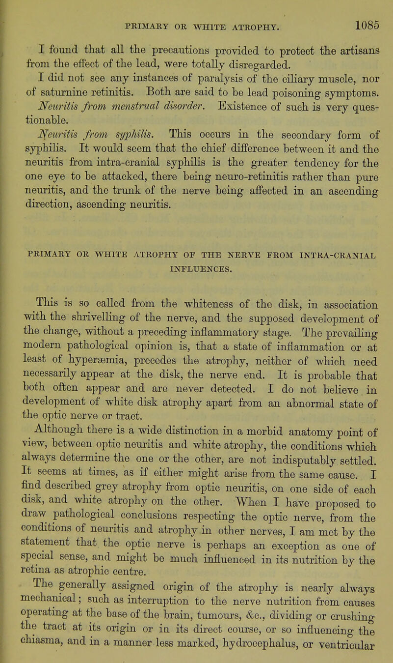 I found that all the precautions provided to protect the artisans from the effect of the lead, were totally disregarded. I did not see any instances of paralysis of the ciliary muscle, nor of saturnine retinitis. Both are said to be lead poisoning symptoms. Neuritis from menstrual disorder. Existence of such is very ques- tionable. Neuritis from syphilis. This occurs in the secondary form of syphilis. It would seem that the chief difference between it and the neuritis from intra-cranial syphilis is the greater tendency for the one eye to be attacked, there being neuro-retinitis rather than pure neuritis, and the trunk of the nerve being affected in an ascending direction, ascending neuritis. PRIMARY OR WHITE ATROPHY OF THE NERVE FROM INTRA-CRANIAL INFLUENCES. This is so called from the whiteness of the disk, in association with the shrivelling of the nerve, and the supposed development of the change, without a preceding inflammatory stage. The prevailing modern pathological opinion is, that a state of inflammation or at least of hypersemia, precedes the atrophy, neither of which need necessarily appear at the disk, the nerve end. It is probable that both often appear and are never detected. I do not believe in development of white disk atrophy apart from an abnormal state of the optic nerve or tract. Although there is a wide distinction in a morbid anatomy point of view, between optic neuritis and white atrophy, the conditions which always determine the one or the other, are not indisputably settled. It seems at times, as if either might arise from the same cause. I find described grey atrophy from optic neuritis, on one side of each disk, and white atrophy on the other. When I have proposed to draw pathological conclusions respecting the optic nerve, from the conditions of neuritis and atrophy in other nerves, I am met by the statement that the optic nerve is perhaps an exception as one of special sense, and might be much influenced in its nutrition by the retina as atrophic centre. The generally assigned origin of the atrophy is nearly always mechanical; such as interruption to the nerve nutrition from causes operating at the base of the brain, tumours, &c., dividing or crushing the tract at its origin or in its direct course, or so influencing the chiasma, and in a manner less marked, hydi'ocephalus, or ventricular