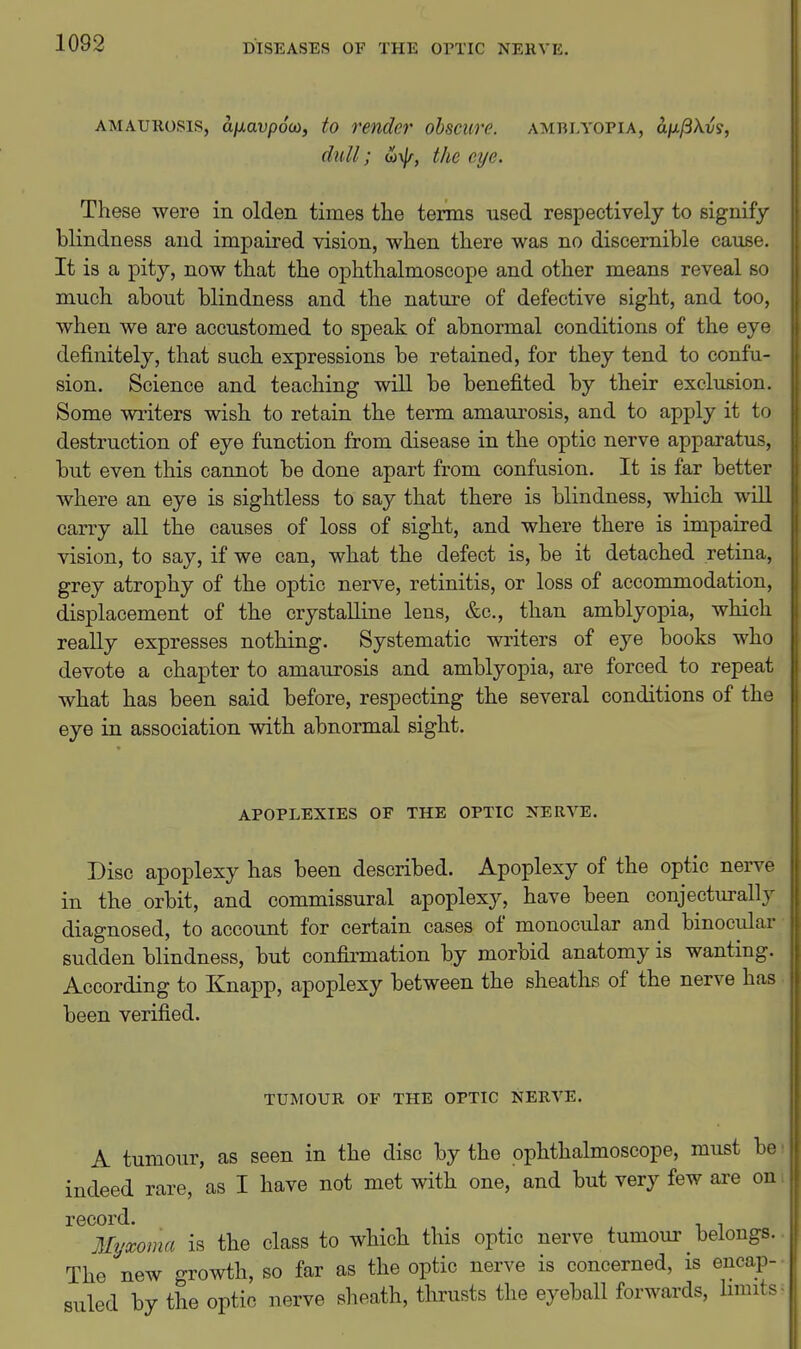 AMAUROSIS, aixavpoo), to render obscure, amblyopia, aixftX.vs, dull; the eye. These were in olden times the terms used respectively to signify blindness and impaired vision, when there was no discernible cause. It is a pity, now that the ophthalmoscope and other means reveal so much about blindness and the nature of defective sight, and too, when we are accustomed to speak of abnormal conditions of the eye definitely, that such expressions be retained, for they tend to confu- sion. Science and teaching will be benefited by their exclusion. Some writers wish to retain the term amaiu-osis, and to apply it to destruction of eye function from disease in the optic nerve apparatus, but even this cannot be done apart from confusion. It is far better where an eye is sightless to say that there is blindness, which will carry all the causes of loss of sight, and where there is impaired vision, to say, if we can, what the defect is, be it detached retina, grey atrophy of the optic nerve, retinitis, or loss of accommodation, displacement of the crystalline lens, &e., than amblyopia, which really expresses nothing. Systematic writers of eye books who devote a chapter to amaurosis and amblyopia, are forced to repeat what has been said before, respecting the several conditions of the eye in association with abnormal sight. APOPLEXIES or THE OPTIC NERVE. Disc apoplexy has been described. Apoplexy of the optic nerve in the orbit, and commissural apoplexy, have been conjecturally diagnosed, to account for certain cases of monocular and binocular sudden blindness, but confirmation by morbid anatomy is wanting. According to Knapp, apoplexy between the sheaths of the nerve has been verified. TUMOUR OF THE OPTIC NERVE. A tumour, as seen in the disc by the ophthalmoscope, must be indeed rare, as I have not met with one, and but very few are on record. , Mi/xoma is the class to which this optic nerve tumour belongs. The new growth, so far as the optic nerve is concerned, is encap- suled by the optic nerve sheath, thrusts the eyeball forwards, limits