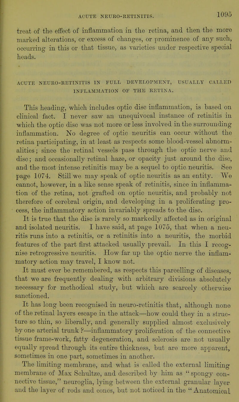 treat of the effect of inflammation in the retina, and then the more marked alterations, or excess of changes, or prominence of any such, occuiiing in this or that tissue, as varieties under respective special heads. ACUTE NEURO-RBTINITIS IN FULL DEVELOPMENT, USUALLY CALLED INFLAMMATION OF THE KETINA. This heading, which includes optic disc inflammation, is based on clinical fact. I never saw an unequivocal instance of retinitis in which the optic disc was not more or less involved in the surrounding inflammation. No degree of optic neuritis can occur without the retina participating, in at least as respects some blood-vessel abnorm- alities; since the retinal vessels pass through the optic nerve and disc; and occasionally retinal haze, or opacity just around the disc, and the most intense retinitis may be a sequel to optic neuritis. See page 1074. Still we may speak of optic neuritis as an entity. We cannot, however, in a like sense speak of retinitis, since in inflamma- tion of the retina, not grafted on optic neuritis, and probably not therefore of cerebral origin, and developing in a proliferating pro- cess, the inflammatory action invariably spreads to the disc. It is true that the disc is rarely so markedly affected as in original and isolated neuritis. I have said, at page 1075, that when a neu- ritis runs into a retinitis, or a retinitis into a neuritis, the morbid features of the part first attacked usually prevail. In this I recog- nise retrogressive neuritis. How far up the optic nerve the inflam- matory action may travel, I know not. It must ever be remembered, as respects this parcelling of diseases, that we are frequently dealing with arbitrary divisions absolutely necessary for methodical study, but which are scarcely otherwise sanctioned. It has long been recognised in neuro-retinitis that, although none of the retinal layers escape in the attack—how could they in a struc- ture so thin, so liberally, and generally supplied almost exclusively by one arterial trunk ?—inflammatory proliferation of the connective tissue frame-work, fatty degeneration, and sclerosis are not usually equally spread through its entire thickness, but are more apparent, sometimes in one part, sometimes in another. The limiting membrane, and what is called the external limiting membrane of Max Schultze, and described by him as  spongy con- nective tissue, neuroglia, lying between the external granular layer and the layer of rods and cones, but not noticed in the  Anatomical
