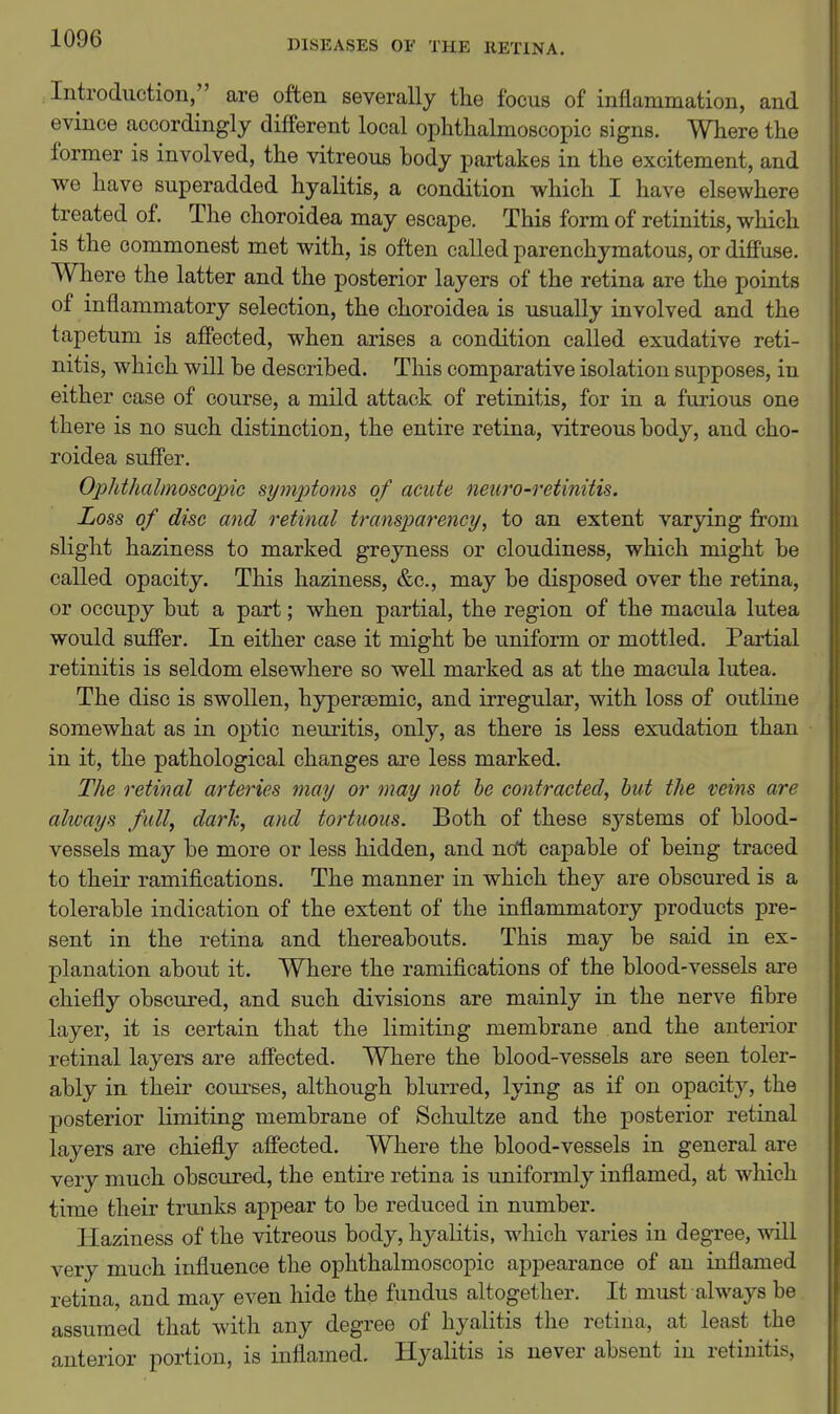 DISEASES OF THE RETINA. Introduction, are often severally the focus of inflammation, and evince accordingly different local ophthalmoscopic signs. Where the former is involved, the vitreous body partakes in the excitement, and we have superadded hyalitis, a condition which I have elsewhere treated of. The choroidea may escape. This form of retinitis, which is the commonest met with, is often called parenchymatous, or difPuse. Where the latter and the posterior layers of the retina are the points of inflammatory selection, the choroidea is usually involved and the tapetum is affected, when arises a condition called exudative reti- nitis, which will be described. This comparative isolation supposes, in either case of course, a mild attack of retinitis, for in a furious one there is no such distinction, the entire retina, vitreous body, and cho- roidea suffer. Ophthalmoscopic symptoms of acute neuro-retinitis. Loss of disc and retinal transparency, to an extent varying from slight haziness to marked greyness or cloudiness, which might be called opacity. This haziness, &c., may be disposed over the retina, or occupy but a part; when partial, the region of the macula lutea would suffer. In either case it might be uniform or mottled. Partial retinitis is seldom elsewhere so well marked as at the macula lutea. The disc is swollen, hypersemic, and irregular, with loss of outline somewhat as in optic neuritis, only, as there is less exudation than in it, the pathological changes are less marked. The retinal arteries may or may not he contracted, but the veins are always full, dark, and tortuous. Both of these systems of blood- vessels may be more or less hidden, and ncft capable of being traced to their ramifications. The manner in which they are obscured is a tolerable indication of the extent of the inflammatory products pre- sent in the retina and thereabouts. This may be said in ex- planation about it. Where the ramifications of the blood-vessels are chiefly obscured, and such divisions are mainly in the nerve fibre layer, it is certain that the limiting membrane and the anterior retinal layers are affected. Where the blood-vessels are seen toler- ably in their coiu-ses, although blurred, lying as if on opacity, the posterior limiting membrane of Schultze and the posterior retinal layers are chiefly affected. Where the blood-vessels in general are very much obscured, the entire retina is uniformly inflamed, at which time their trunks appear to be reduced in number. Haziness of the vitreous body, hyalitis, which varies in degree, will very much influence the ophthalmoscopic appearance of an inflamed retina, and may even hide the fundus altogether. It must always be assumed that with any degree of hyalitis the retina, at least the anterior portion, is inflamed. Hyalitis is never absent in retinitis,