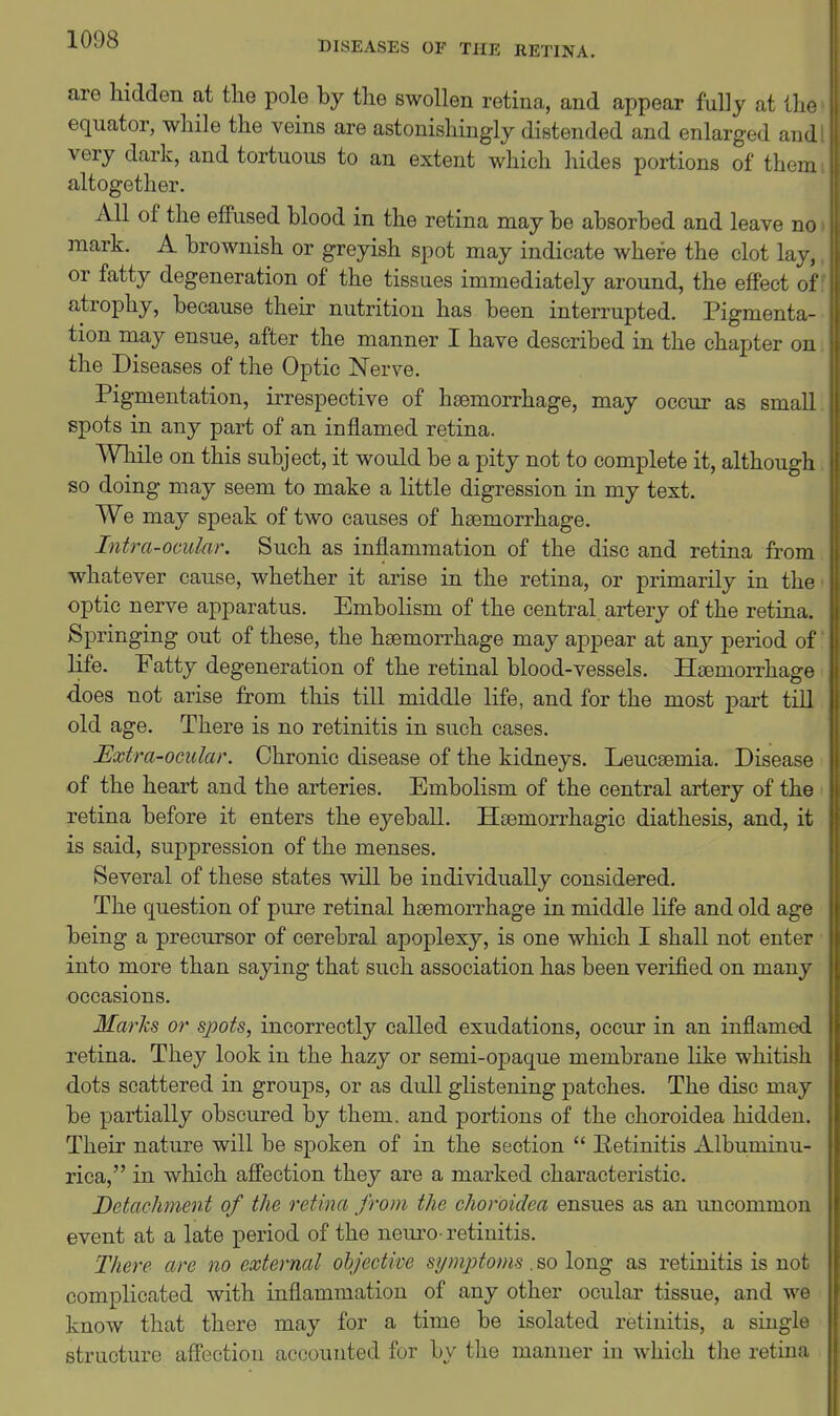 DISEASES OF THE RETINA. are hidden at the pole by the swollen retina, and appear fully at the equator, while the veins are astonishingly distended and enlarged and: very dark, and tortuous to an extent which hides portions of them altogether. All of the eflPused blood in the retina may be absorbed and leave no mark. A brownish or greyish spot may indicate where the clot lay, or fatty degeneration of the tissues immediately around, the effect of atrophy, because their nutrition has been interrupted. Pigmenta- tion may ensue, after the manner I have described in the chapter on the Diseases of the Optic Nerve. Pigmentation, irrespective of haemorrhage, may occur as small spots in any part of an inflamed retina. While on this subject, it would be a pity not to complete it, although so doing may seem to make a little digression in my text. We may speak of two causes of haemorrhage. Intra-ocular. Such as inflammation of the disc and retina from whatever cause, whether it arise in the retina, or primarily in the optic nerve apparatus. Embolism of the central artery of the retina. Springing out of these, the haemorrhage may appear at any period of life. Fatty degeneration of the retinal blood-vessels. Haemorrhage does not arise from this till middle life, and for the most part till old age. There is no retinitis in such cases. Extra-ocular. Chronic disease of the kidneys. Leucaemia. Disease of the heart and the arteries. Embolism of the central artery of the retina before it enters the eyeball. Haemorrhagic diathesis, and, it is said, suppression of the menses. Several of these states will be individually considered. The question of pure retinal haemorrhage in middle life and old age being a precursor of cerebral apoplexy, is one which I shall not enter into more than saying that such association has been verified on many occasions. Marks or spois, incorrectly called exudations, occur in an inflamed retina. They look in the hazy or semi-opaque membrane like whitish dots scattered in groups, or as dull glistening patches. The disc may be partially obscured by them, and portions of the choroidea hidden. Their nature will be spoken of in the section  Eetinitis Albuminu- rica, in which affection they are a marked characteristic. Detachnent of the retina from the choroidea ensues as an imcommon event at a late period of the nem-o- retinitis. There are no external objective symjjtoms . so long as retinitis is not complicated with inflammation of any other ocular tissue, and we know that there may for a time be isolated retinitis, a single structure affection accounted for by the manner in which tlie retina