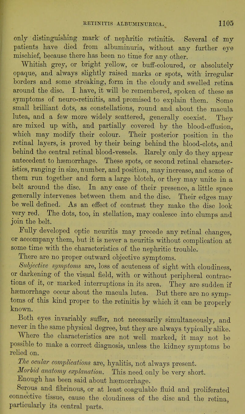 only distingmshing mark of nephritic retinitis. Several of my patients have died from albuminuria, without any further eye mischief, because there has been no time for any other. Whitish grey, or bright yellow, or buff-coloured, or absolutely opaque, and always slightly raised marks or spots, with irregular borders and some streaking, form in the cloudy and swelled retina around the disc. I have, it will be remembered, spoken of these as symptoms of neuro-retinitis, and promised to explain them. Some small brilliant dots, as constellations, round and about the macula lutea, and a few more widely scattered, generally coexist. They are mixed up with, and partially covered by the blood-effusion, which may modify their colour. Their posterior position in the retinal layers, is proved by their being behind the blood-clots, and behind the central retinal blood-vessels. Rarely only do they appear antecedent to hsemorrhage. These spots, or second retinal character- istics, ranging in size, number, and position, may increase, and some of them run together and form a large blotch, or they may unite in a belt around the disc. In any case of their presence, a little space generally intervenes between them and the disc. Their edges may be well defined. As an effect of contrast they make the disc look very red. The dots, too, in stellation, may coalesce into clumps and join the belt. Fully developed optic neuritis may precede any retinal changes, or accompany them, but it is never a neuritis without complication at some time with the characteristics of the nephritic trouble. There are no proper outward objective symptoms. Subjective symptoms are, loss of acuteness of sight with cloudiness, or darkening of the visual field, with or without peripheral contrac- tions of it, or marked interruptions in its area. They are sudden if haemorrhage occur about the macula lutea. But there are no symp- toms of this kind proper to the retinitis by which it can be properly known. Both eyes invariably suffer, not necessarily simultaneously, and never in the same physical degree, but they are always typically alike. Where the characteristics are not well marked, it may not be possible to make a correct diagnosis, unless the kidney symptoms be relied on. The ocular cojnpUcations are, hyalitis, not always present. Morbid anatomy explanation. This need only be very short. Enough has been said about hgemorrhage. Serous and fibrinous, or at least coagulable fluid and proliferated connective tissue, cause the cloudiness of the disc and the retina, particularly its central parts.
