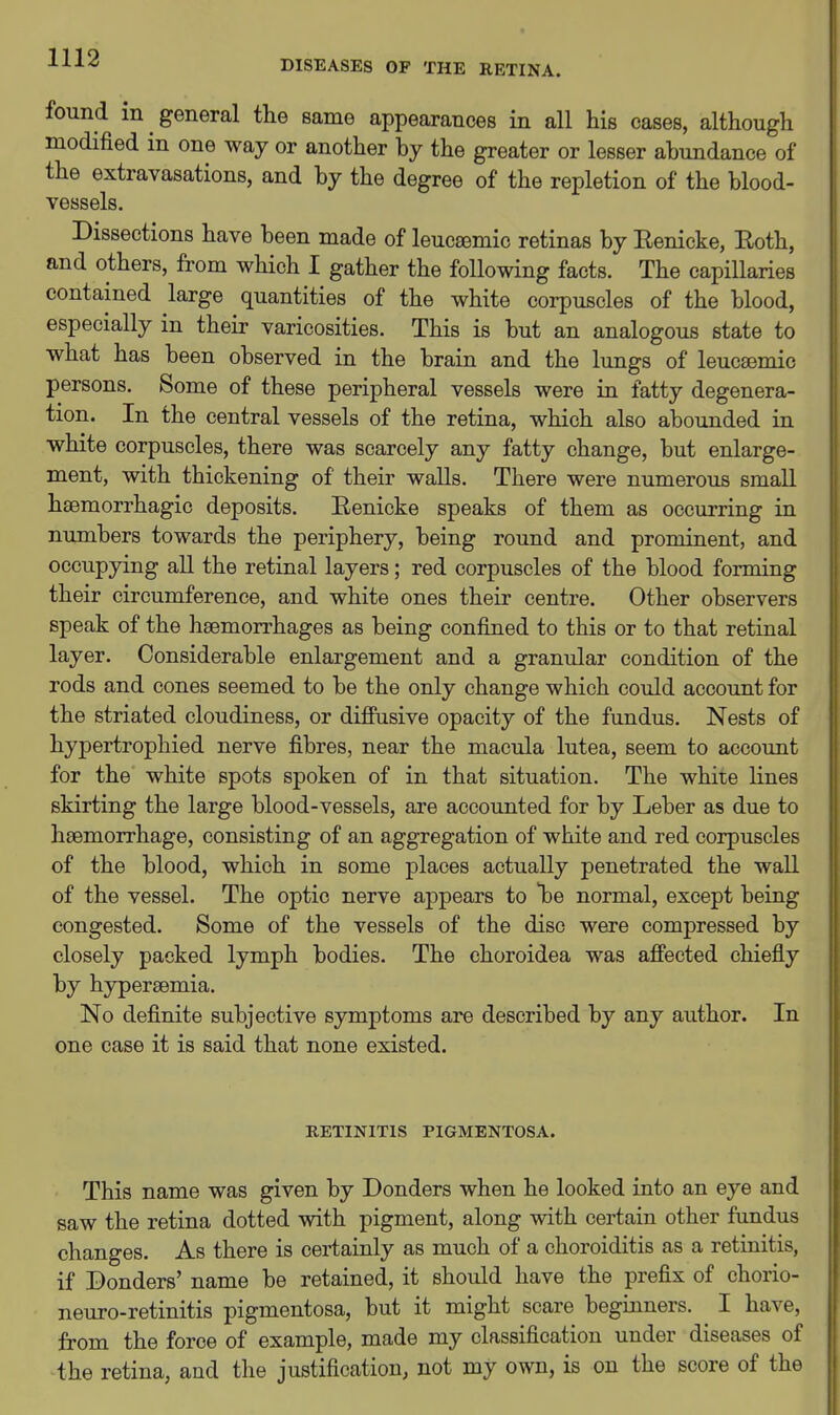 DISEASES OF THE RETINA. found in general the same appearances in all his cases, althougli modified in one way or another by the greater or lesser abundance of the extravasations, and by the degree of the repletion of the blood- vessels. Dissections have been made of leucsemic retinas by Eenicke, Eoth, and others, from which I gather the following facts. The capillaries contained large quantities of the white corpuscles of the blood, especially in their varicosities. This is but an analogous state to what has been observed in the brain and the lungs of leucsemic persons. Some of these peripheral vessels were in fatty degenera- tion. In the central vessels of the retina, which also abounded in white corpuscles, there was scarcely any fatty change, but enlarge- ment, with thickening of their walls. There were numerous small haemorrhagic deposits. Eenicke speaks of them as occurring in numbers towards the periphery, being round and prominent, and occupying all the retinal layers; red corpuscles of the blood forming their circumference, and white ones their centre. Other observers speak of the haemorrhages as being confined to this or to that retinal layer. Considerable enlargement and a granular condition of the rods and cones seemed to be the only change which could account for the striated cloudiness, or diffusive opacity of the fundus. Nests of hypertrophied nerve fibres, near the macula lutea, seem to account for the white spots spoken of in that situation. The while lines skirting the large blood-vessels, are accounted for by Leber as due to haemorrhage, consisting of an aggregation of white and red corpuscles of the blood, which in some places actually penetrated the wall of the vessel. The optic nerve appears to T^e normal, except being congested. Some of the vessels of the disc were compressed by closely packed lymph bodies. The choroidea was affected chiefly by hypereemia. No definite subjective symptoms are described by any author. In one case it is said that none existed. RETINITIS PIGMENTOSA. This name was given by Bonders when he looked into an eye and saw the retina dotted with pigment, along with certain other fundus changes. As there is certainly as much of a choroiditis as a retiuitis, if Bonders' name be retained, it should have the prefix of chorio- neuro-retinitis pigmentosa, but it might scare beginners. I have, from the force of example, made my classification under diseases of the retina, and the justification, not my own, is on the score of the