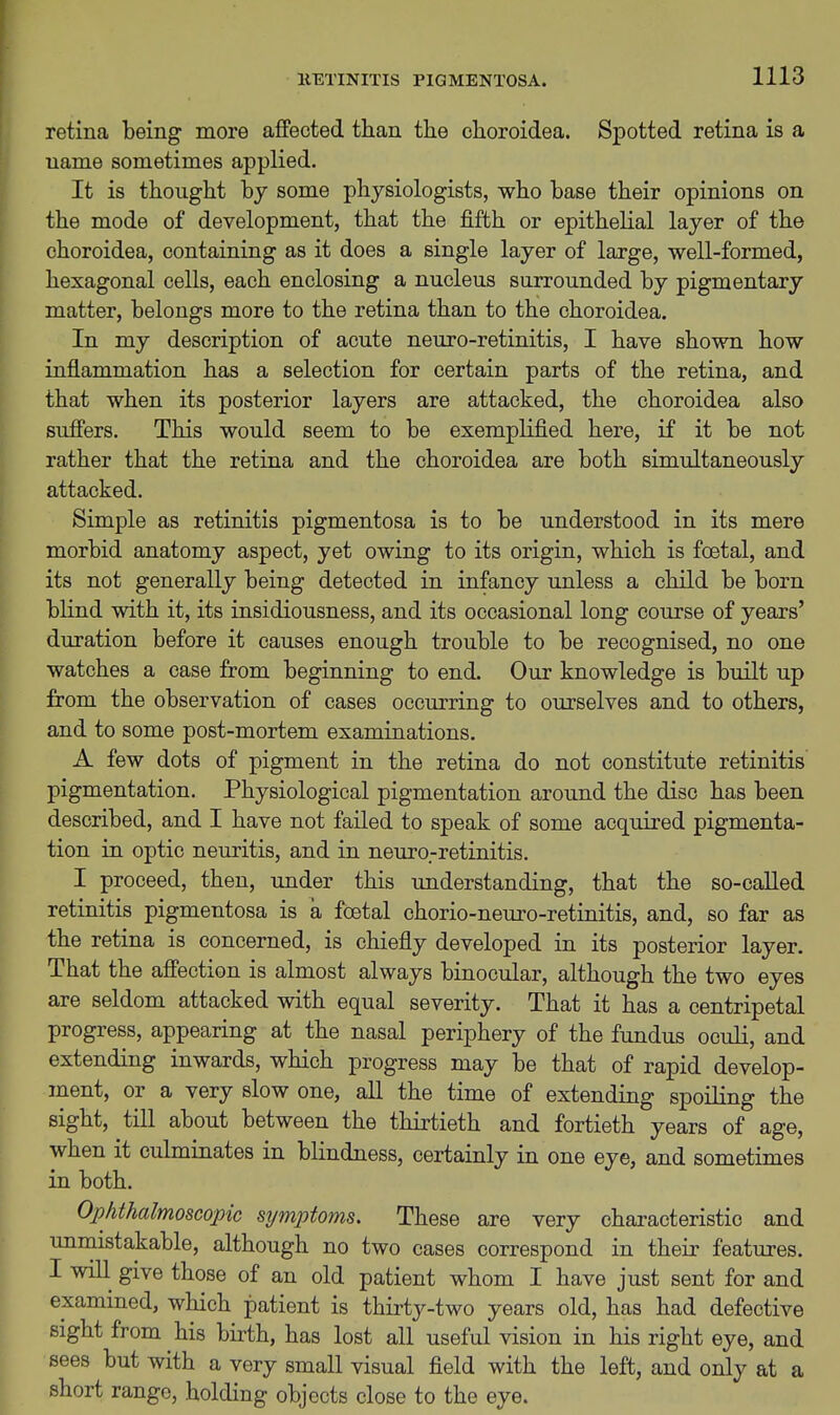 retina being more affected than the choroidea. Spotted retina is a name sometimes applied. It is thought loy some physiologists, who base their opinions on the mode of development, that the fifth or epithelial layer of the choroidea, containing as it does a single layer of large, well-formed, hexagonal cells, each enclosing a nucleus surrounded by pigmentary matter, belongs more to the retina than to the choroidea. In my description of acute neuro-retinitis, I have shown how inflammation has a selection for certain parts of the retina, and that when its posterior layers are attacked, the choroidea also suffers. This would seem to be exemplified here, if it be not rather that the retina and the choroidea are both simultaneously attacked. Simple as retinitis pigmentosa is to be understood in its mere morbid anatomy aspect, yet owing to its origin, which is fcetal, and its not generally being detected in infancy unless a child be born blind with it, its insidiousness, and its occasional long course of years' duration before it causes enough trouble to be recognised, no one watches a case from beginning to end. Our knowledge is built up from the observation of cases occurring to ourselves and to others, and to some post-mortem examinations. A few dots of pigment in the retina do not constitute retinitis pigmentation. Physiological pigmentation around the disc has been described, and I have not failed to speak of some acquired pigmenta- tion in optic neuritis, and in neuro-retinitis. I proceed, then, under this understanding, that the so-called retinitis pigmentosa is a fcetal chorio-neuro-retinitis, and, so far as the retina is concerned, is chiefly developed in its posterior layer. That the affection is almost always binocular, although the two eyes are seldom attacked with equal severity. That it has a centripetal progress, appearing at the nasal periphery of the fundus oculi, and extending inwards, which progress may be that of rapid develop- ment, or a very slow one, all the time of extending spoiKng the sight, till about between the thirtieth and fortieth years of age, when it culminates in blindness, certainly in one eye, and sometimes in both. Ophthalmoscopic symptoms. These are very characteristic and unmistakable, although no two cases correspond in their features. I will give those of an old patient whom I have just sent for and examined, which patient is thirty-two years old, has had defective sight from his birth, has lost all useful vision in his right eye, and sees but with a very small visual field with the left, and only at a short range, holding objects close to the eye.