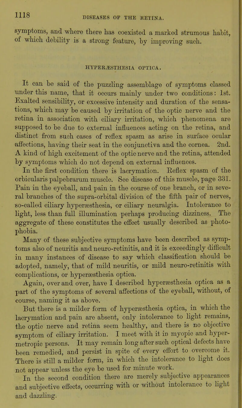 DISEASES OF THE RETINA. symptoms, and where tliere has coexisted a marked strumous habit, of which debility is a strong feature, by improving such. HYPERESTHESIA OPTICA. It can be said of the puzzling assemblage of symptoms classed under this name, that it occurs mainly under two conditions: 1st. Exalted sensibility, or excessive intensity and duration of the sensa- tions, which may be caused by irritation of the optic nerve and the retina in association with ciliary irritation, which phenomena are supposed to be due to external influences acting on the retina, and distinct from such cases of reflex spasm as arise in surface ocular affections, having their seat in the conjunctiva and the cornea. 2nd. A kind of high excitement of the optic nerve and the retina, attended by symptoms which do not depend on external influences. In the first condition there is lacrymation. Reflex spasm of the orbicularis palpebrarum muscle. See disease of this muscle, page 331. Pain in the eyeball, and pain in the course of one branch, or in seve- ral branches of the supra-orbital division of the fifth pair of nerves, so-called ciliary hypersesthesia, or ciliary neuralgia. Intolerance to light, less than full illumination perhaps producing dizziness. The aggregate of these constitutes the effect usually described as photo- phobia. Many of these subjective symptoms have been described as symp- toms also of neuritis and neuro-retinitis, and it is exceedingly difficult in many instances of disease to say which classification should be adopted, namely, that of mild neuritis, or mild neuro-retinitis with complications, or hypereesthesia optica. Again, over and over, have I described hypersesthesia optica as a part of the symptoms of several affections of the eyeball, without, of course, naming it as above. But there is a milder form of hypersesthesia optica, in which the lacrymation and pain are absent, only intolerance to light remains, the optic nerve and retina seem healthy, and there is no objective symptom of ciliary irritation. I meet with it in myopic and hyper- metropic persons. It may remain long after such optical defects have been remedied, and persist in spite of every effort to overcome it. There is still a milder form, in which the intolerance to light does not appear unless the eye be used for minute work. In the second condition there are merely subjective appearances and subjective effects, occurring with or without intolerance to Hght and dazzling.