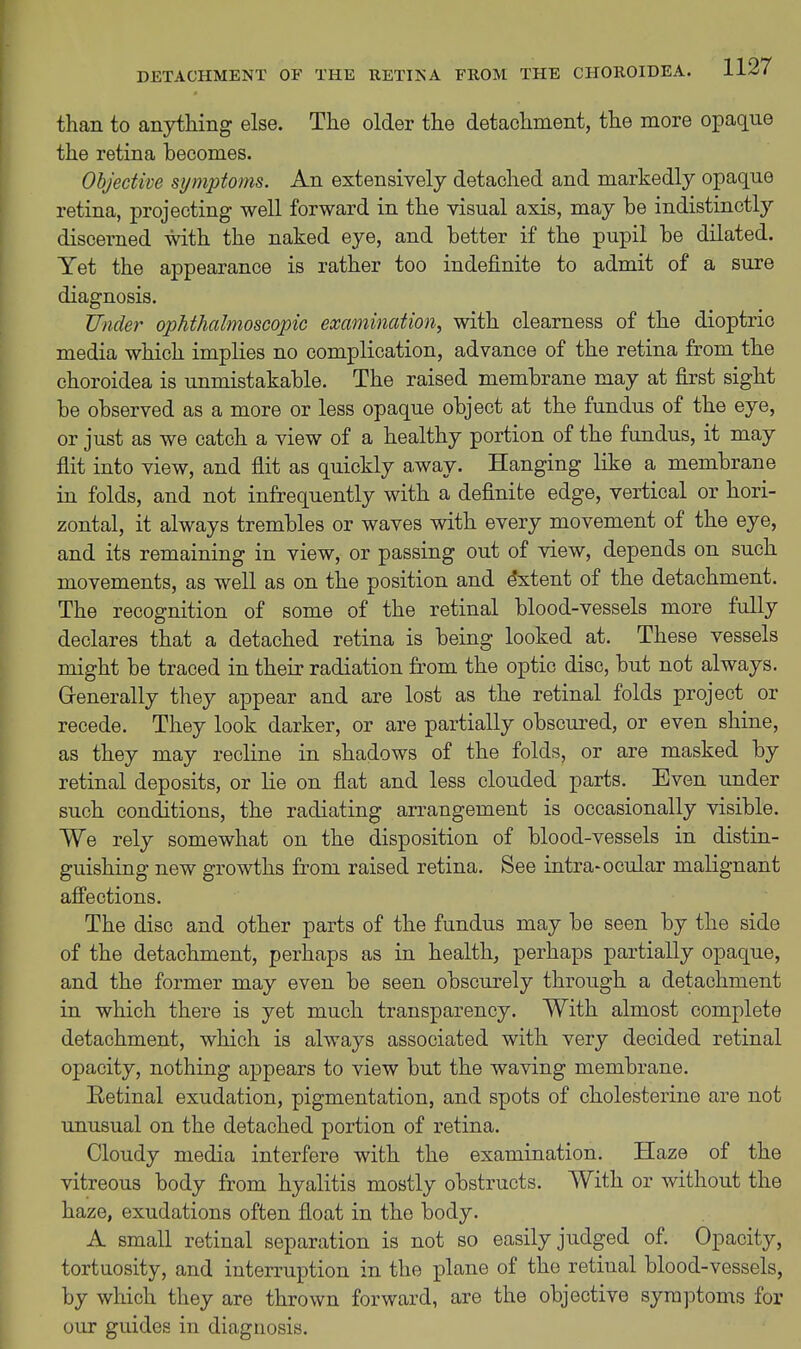 than to anything else. The older the detachment, the more opaque the retina becomes. Objective symptoms. An extensively detached and markedly opaque retina, projecting well forward in the visual axis, may be indistinctly discerned with the naked eye, and better if the pupil be dilated. Yet the appearance is rather too indefinite to admit of a sure diagnosis. Under ophthalmoscopic examination, with clearness of the dioptric media which implies no complication, advance of the retina from the choroidea is unmistakable. The raised membrane may at first sight be observed as a more or less opaque object at the fundus of the eye, or just as we catch a view of a healthy portion of the fundus, it may flit into view, and flit as quickly away. Hanging like a membrane in folds, and not infrequently with a definite edge, vertical or hori- zontal, it always trembles or waves with every movement of the eye, and its remaining in view, or passing out of view, depends on such movements, as well as on the position and Extent of the detachment. The recognition of some of the retinal blood-vessels more fully declares that a detached retina is being looked at. These vessels might be traced in their radiation from the optic disc, but not always. Grenerally they appear and are lost as the retinal folds project or recede. They look darker, or are partially obscured, or even shine, as they may recline in shadows of the folds, or are masked by retinal deposits, or lie on flat and less clouded parts. Even under such conditions, the radiating arrangement is occasionally visible. We rely somewhat on the disposition of blood-vessels in distin- guishing new growths from raised retina. See intra-ocular malignant affections. The disc and other parts of the fundus may be seen by the side of the detachment, perhaps as in health, perhaps partially opaque, and the former may even be seen obscurely through a detachment in which there is yet much transparency. With almost complete detachment, which is always associated with very decided retinal opacity, nothing appears to view but the waving membrane. Eetinal exudation, pigmentation, and spots of cholesterine are not unusual on the detached portion of retina. Cloudy media interfere with the examination. Haze of the vitreous body from hyalitis mostly obstructs. With or without the haze, exudations often float in the body. A small retinal separation is not so easily judged of. Opacity, tortuosity, and interruption in the plane of the retinal blood-vessels, by which they are thrown forward, are the objective symptoms for our guides in diagnosis.