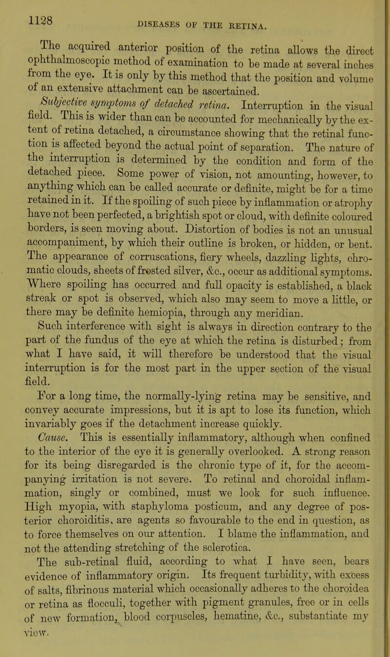 DISEASES OF THE RETINA. The acquired anterior position of the retina aUows the direct ophthalmoscopic method of examination to be made at several inches from the eye. It is only by this method that the position and volume of an extensive attachment can be ascertained. Subjective symptoms of detached retina. Interruption in the visual field. This is wider than can be accounted for mechanically by the ex- tent of retina detached, a circumstance showing that the retinal func- tion is afi'ected beyond the actual point of separation. The nature of the interruption is determined by the condition and form of the detached piece. Some power of vision, not amounting, however, to anything which can be called accurate or definite, might be for a time retained in it. If the spoiling of such piece by inflammation or atrophy have not been perfected, a brightish spot or cloud, with definite coloured borders, is seen moving about. Distortion of bodies is not an unusual accompaniment, by which their outline is broken, or hidden, or bent. The appearance of corruscations, fiery wheels, dazzling lights, chro- matic clouds, sheets of frosted silver, &c., occur as additional symptoms. Where spoiling has occurred and full opacity is established, a black streak or spot is observed, which also may seem to move a little, or there may be definite hemiopia, through any meridian. Such interference with sight is always in direction contrary to the part of the fundus of the eye at which the retina is disturbed; from what I have said, it will therefore be understood that the visual interruption is for the most part in the upper section of the visual field. For a long time, the normally-lying retina may be sensitive, and convey accurate impressions, but it is apt to lose its function, which invariably goes if the detachment increase quickly. Cause. This is essentially inflammatory, although when confined to the interior of the eye it is generally overlooked. A strong reason for its being disregarded is the chronic type of it, for the accom- panying irritation is not severe. To retinal and choroidal inflam- mation, singly or combined, must we look for such influence. High myopia, with staphyloma posticum, and any degree of pos- terior choroiditis, are agents so favourable to the end in question, as to force themselves on our attention. I blame the inflammation, and not the attending stretching of the sclerotica. The sub-retinal fluid, according to what I have seen, bears evidence of inflammatory origin. Its frequent turbidity, with excess of salts, fibrinous material which occasionally adheres to the choroidea or retina as flocculi, together with pigment granules, free or in cells of new formation, blood corpuscles, hematine, &c., substantiate my view.