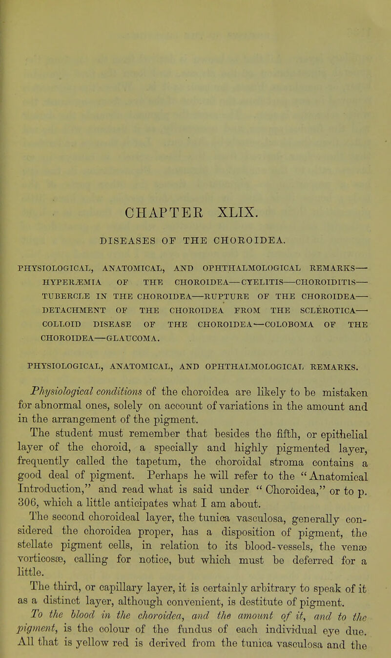 CHAPTER XLIX. DISEASES OF THE CHOEOIDEA. PHYSIOLOGICAL, ANATOMICAL, AND OPHTHALMOLOGICAL REMARKS HYPEREMIA OF THE CHOROIDEA—CYELITIS CHOROIDITIS— TUBERCLE IN THE CHOROIDEA RUPTURE OF THE CHOROIDEA DETACHMENT OF THE CHOROIDEA FROM THE SCLEROTICA COLLOID DISEASE OF THE CHOROIDEA—COLOBOMA OF THE CHOROIDEA—GLAUCOMA. PHYSIOLOGICAL, ANATOMICAL, AND OPHTHALMOLOGICAL REMARKS. Physiological conditions of the clioroidea are likely to be mistaken for abnormal ones, solely on account of variations in the amount and in the arrangement of the pigment. The student must remember that besides the fifth, or epithelial layer of the choroid, a specially and highly pigmented layer, frequently called the tapetum, the choroidal stroma contains a good deal of pigment. Perhaps he will refer to the  Anatomical Introduction, and read what is said under  Choroidea, or to p. 306, which a little anticipates what I am about. The second choroideal layer, the tunica vasculosa, generally con- sidered the choroidea proper, has a disposition of pigment, the stellate pigment cells, in relation to its blood-vessels, the vente vorticosse, calling for notice, but which must be deferred for a little. The third, or capillary layer, it is certainly arbitrary to speak of it as a distinct layer, although convenient, is destitute of pigment. To the hloocl in the choroidea, and the amount of it, and to the pigment, is the colour of the fundus of each individual eye due. All that is yellow red is derived from the tunica vasculosa and the