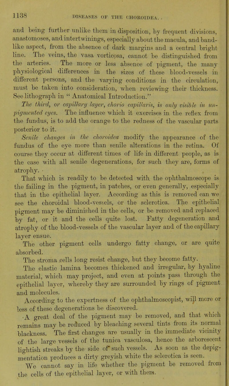 and being further unlike tliem in disposition, by frequent divisions, anastomoses, and intertwinings, especially about the macula, and band- like aspect, from the absence of dark margins and a central bright line. The veins, the vasa vorticpsa, cannot be distinguished from the arteries. The more or less absence of pigment, the many physiological differences in the sizes of these blood-vessels in different persons, and the varying conditions in the circulation, must be taken into consideration, when reviewing their thickness. See lithograph in  Anatomical Introduction. The third, or capillary layer, chorio capillaris, is only visible in un- pigmented eyes. The influence which it exercises in the reflex from the fundus, is to add the orange to the redness of the vascular parts posterior to it. Senile changes in the choroidea modify the appearance of the fundus of the eye more than senile alterations in the retina. Of course they occur at different times of life in different people, as is the case with all senile degenerations, for such they are, forms of atrophy. ■ That which is readily to be detected with the ophthalmoscope is the failing in the pigment, in patches, or even generally, especially that in the epithelial layer. According as this is removed can we see the choroidal blood-ves&els, or the sclerotica. The epithelial pigment may be diminished in the cells, or be removed and replaced by fat, or it and the cells quite lost. Fatty degeneration and atrophy of the blood-vessels of the vascular layer and of the capillary layer ensue. The other pigment cells undergo fatty change, or are quite absorbed. The stroma .cells long resist change, but they become fatty. The elastic lamina becomes thickened and irregular, by hyaline material, which may project, and even at points pass through the epithelial layer, whereby they are surrounded by rings of pigment and molecules. According to the expertness of the ophthalmoscopist, wijl more or less of these degenerations be discovered. A great deal of the pigment may be removed, and that which remains may be reduced by bleaching several tints from its normal blackness. The first changes are usuaUy in the immediate vicinity of the large vessels of the tunica vasculosa, hence the arborescent lightish streaks by the side of such vessels. As soon as the depig- mentation produces a dirty greyish white the sclerotica is seen. We cannot say in life whether the pigment be removed from the cells of the epithelial layer, or with thera.