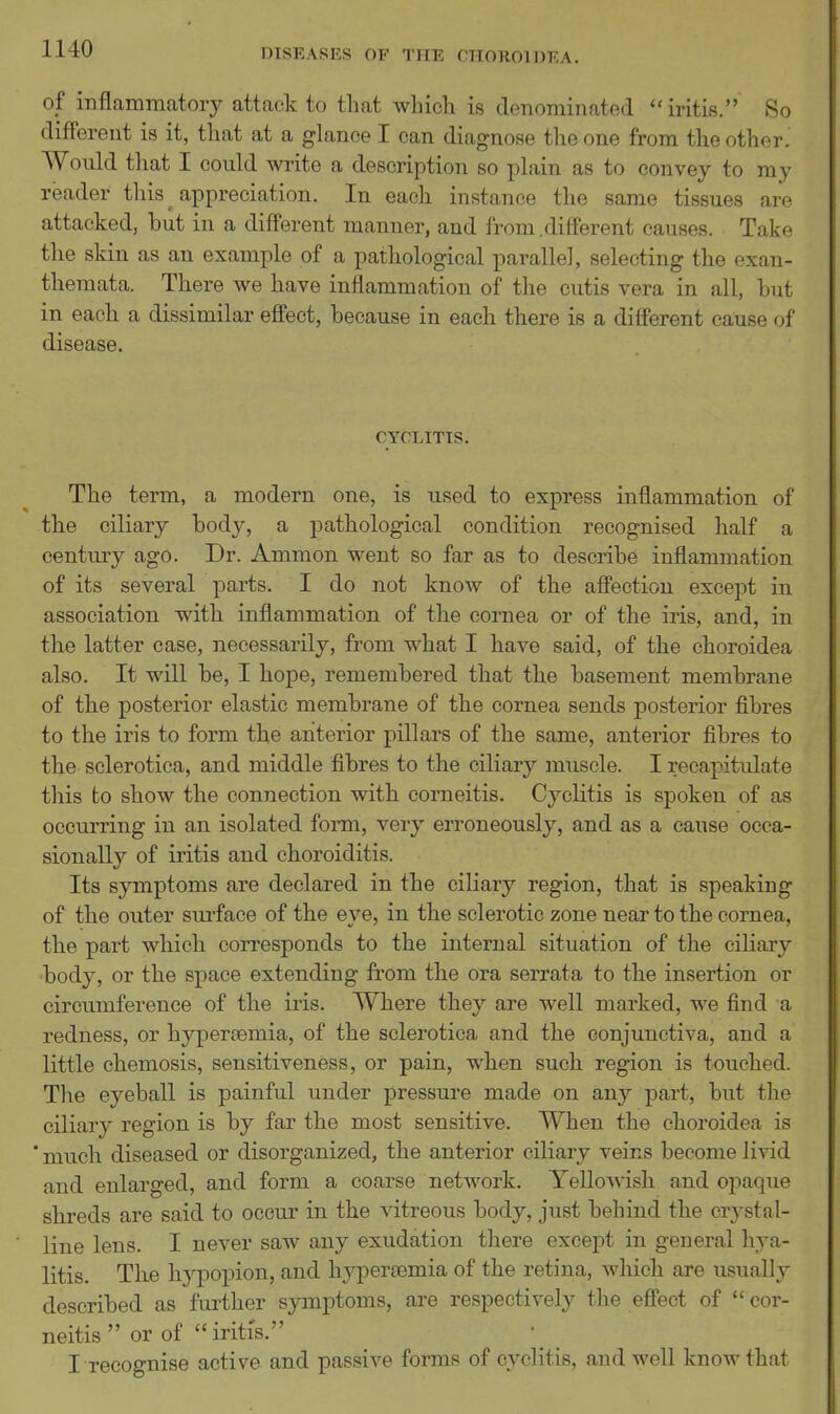 of inflammatory attack to that which is denominated iritis. So different is it, that at a glance I can diagnose the one from the other. Would that I could write a description so plain as to convey to my reader this appreciation. In each instance the same tissues arc attacked, but in a different manner, and from,different causes. Take the skin as an example of a pathological parallel, selecting the exan- themata. There we have inflammation of the cutis vera in all, but in each a dissimilar effect, because in each there is a different cause of disease. CYCLITTS. The term, a modern one, is used to express inflammation of the ciliary body, a pathological condition recognised half a century ago. Dr. Ammon went so far as to describe inflammation of its several parts. I do not know of the affection except in association with inflammation of the cornea or of the iris, and, in the latter case, necessarily, from what I have said, of the choroidea also. It will be, I hope, remembered that the basement membrane of the posterior elastic membrane of the cornea sends posterior fibres to the iris to form the anterior pillars of the same, anterior fibres to the sclerotica, and middle fibres to the ciliary muscle. I recapitulate this to show the connection with corneitis. Cyclitis is spoken of as occurring in an isolated form, very erroneously, and as a cause occa- sionally of iritis and choroiditis. Its symptoms are declared in the ciliary region, that is speaking of the outer surface of the eye, in the sclerotic zone near to the cornea, the part which corresponds to the internal situation of the ciliary •body, or the space extending from the ora serrata to the insertion or circumference of the iris. Where they are well marked, we find a redness, or hyperoemia, of the sclerotica and the conjunctiva, and a little chemosis, sensitiveness, or pain, when such region is touched. The eyeball is painful under pressure made on any part, but the ciliary region is by far the most sensitive. When the choroidea is * much diseased or disorganized, the anterior ciliary veins become livid and enlarged, and form a coarse network. Yellowish and oi3aque shreds are said to occur in the vitreous body, just behind the crj^stal- line lens. I never saw any exudation there except in general liya- litis. TKe hypopion, and hypertemia of the retina, which are usually described as further symptoms, are respectively the effect of  cor- neitis  or of  iritis. I recognise active and passive forms of cyclitis, and well know that