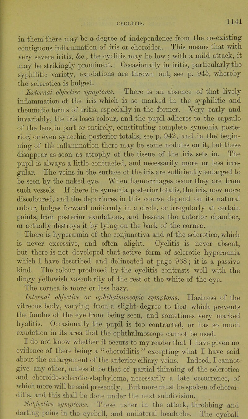 CYCLITIS. in tliem tlifere may be a degree of independence from the co-existing contiffuous inflammation of iris or choroidea. This means that with very severe iritis, &c., the cyclitis may be low ; with a mild attack, it may be strikingly prominent. Occasionally in iritis, particularly the syphilitic variety, exudations are thrown out, see j)- 945, whereby the sclerotica is bulged. External ohjective si/mptoms. There is an absence of that lively inflammation of the iris which is so marked in the syphilitic and rheumatic forms of iritis, especially in the former. Yery early and invariabl}', the iris loses colour, and the pupil, adheres to the capsule of the lens, in part or entirely, constituting complete synechia poste- rior, or even synechia posterior totalis, see p. 942, and in the'begin- ning of the inflammation there may be some nodules on it, but these disappear as soon as atrophy of the tissue of the iris sets in. The pupil is always a little contracted, and necessarily more or less irre- gular. The veins in the sm'face of the iris are sufiiciently enlarged to be seen by the naked eye. When hoemorrhages occur they are from such vessels. If there be synechia posterior totalis, the iris, now more discoloured, and the departures in this course depend on its natural colom-, bulges forward uniformly in a circle, or irregularly at certain points, from posterior exudations, and lessens the anterior chamber, or actually destroys it by lying on the back of the cornea. There is hypersemia of the conjunctiva and of the sclerotica, which is never excessive, and often slight. Cyclitis is never absent, but there is not developed that active form of sclerotic hypertemia which I have described and delineated at page 968; it is a passive kind. The colour produced by the cyclitis contrasts weR with the dingy yellowish vascularity of the rest of the white of the eye. The cornea is more or less liazy. Internal objective or o^yhtUalmoscopic symptoms. Haziness of the vitreous body, varying from a slight degree to that which prevents the fundus of the eye from being seen, and sometimes very marked hyalitis. Occasionally the pupil is too contracted, or has so much exudation in its area that the ophthalmoscope cannot be used. I do not know whether it occurs to my reader tliat I have given no evidence of there being a  choroiditis  excepting what I have said about the enlargement of the anterior ciliary veins. Indeed, I cannot give any other, unless it be that of partial thinning of the sclerotica and choroido-sclerotic-staphyloma, necessarily a late occurrence, of which more will be said presently. But more must be spoken of choroi- ditis, and this shall be done under the next subdivision. Suhjective symptoms. These usher in the attack, throbbing and darting pains in the eyeball, and unilateral headache. The eyeball