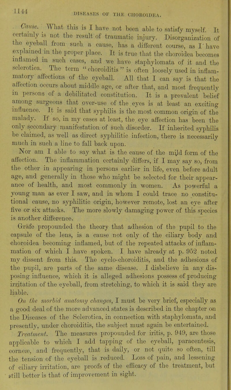 . Cause. What this is I have not been able to satisfy myself. It certainly is not the result of traumatic injury. Disorganization of the eyeball from such a cause, has a different course, as I have explained in the proper place. It is true that the choroidea becomes inflamed in such cases, and we have staphylomata of it and the sclerotica. The term  choroiditis  is often loosely used in inflam- matory aff-ections of the eyeball. All that I can say is that the afl'ection occuiv^ about middle age, or after that, and most frequently m persons of a debilitated constitution. It is a prevalent belief among surgeons that over-use of the eyes is at least an exciting influence. It is said that syphilis is the most common origin of the malady. If so, in my cases at least, the eye affection has been the only secondary manifestation of such disorder. If inherited syphilis be claimed, as well as direct syphilitic infection, there is necessarily much in such a line to fall back upon. Nor am I able to say what is the cause of the m^^d form of the afl'ection. The inflammation certainly differs, if I may say so, from the other in appearing in persons earlier in life, even before adult age, and generally in those who might be selected for their appear- ance of health, and most commonly in women. As powerful a young man as ever I saw, and in whom I could trace no constitu- tional cause, no syphilitic origin, however remote, lost an eye after five or sis attacks. The more slowly damaging power of this species is another difference. Grrafe propounded the theory that adhesion of the pupil to the capsule of the lens, is a cause not only of the ciliary body and choroidea becoming inflamed, but of the repeated attacks of inflam- mation of which I have spoken. I have already at p. 952 noted my dissent from this. The cycle-choroiditis, and the adhesions of the pupil, are parts of the same disease. I disbelieve in any dis- posing influence, which it is alleged adhesions possess of producing irritation of the eyeball, from stretching, to which it is said they are liable. On the morbid anatomy changes, I must be very brief, especially as a good deal of the more advanced states is described in the chajDter on the Diseases of the Sclerotica, in connection with staphylomata, and presently, under choroiditis, the subject must again be entertained. Treatment. The measures propounded for iritis, p. 949, are those applicable to which I add tapping of the eyeball, paracentesis, oornefB, and frequently, that is daily, or not quite so often, till the tension of the eyeball is reduced. Loss of pain, and lessening of ciliary irritation, are proofs of the efficacy of the treatment, but still better is that of improvement in sight.