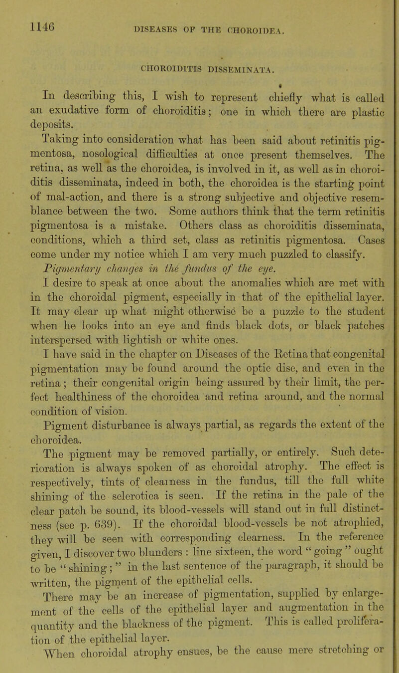 U46 CHOROIDITIS DISSEMINATA. « In describing tins, I wish to represent chiefly what is called an exudative form of choroiditis; one in which there are plastic deposits. Taking into consideration what has been said about retinitis pig- mentosa, nosological difficulties at once present themselves. The retina, as well as the choroidea, is involved in it, as well as in choroi- ditis disseminata, indeed in both, the choroidea is the starting point of mal-action, and there is a strong subjective and objective resem- blance between the two. Some authors think that the term retinitis pigmentosa is a mistake. Others class as choroiditis disseminata, conditions, which a third set, class as retinitis pigmentosa. Cases come under my notice which I am very much puzzled to classify. Pigmentary changes in the fundus of the eye. I desire to speak at once about the anomalies which are met with in the choroidal pigment, especially in that of the epithelial layer. It may clear up what might otherwise be a puzzle to the student when he looks into an eye and finds black dots, or black patches interspersed with lightish or white ones. I have said in the chapter on Diseases of the Eetina that congenital pigmentation may be found around the optic disc, and even in the retina ; their congenital origin being assured by their limit, the per- fect healthiness of the choroidea and retina around, and the normal condition of vision. Pigment disturbance is always partial, as regards the extent of the choroidea. The pigment may be removed partially, or entirely. Such dete- rioration is always spoken of as choroidal atrophy. The effect is respectively, tints of clearness in the fundus, till the full white shining of the sclerotica is seen. If the retina in the pale of the clear patch be sound, its blood-vessels will stand out in full distinct- ness (see p. 639). If the choroidal blood-vessels be not atrophied, they will be seen with corresponding clearness. In the reference given, I discover two blunders : line sixteen, the word  going  ought to be  shining;  in the last sentence of the'paragraph, it should be written, the pigment of the epithelial cells. There may be an increase of pigmentation, supplied by enlarge- ment of the^ cells of the epithelial layer and augmentation in the quantity and the blackness of the pigment. This is called prolifera- tion of the epithelial layer. When choroidal atrophy ensues, be the cause mere stretching or