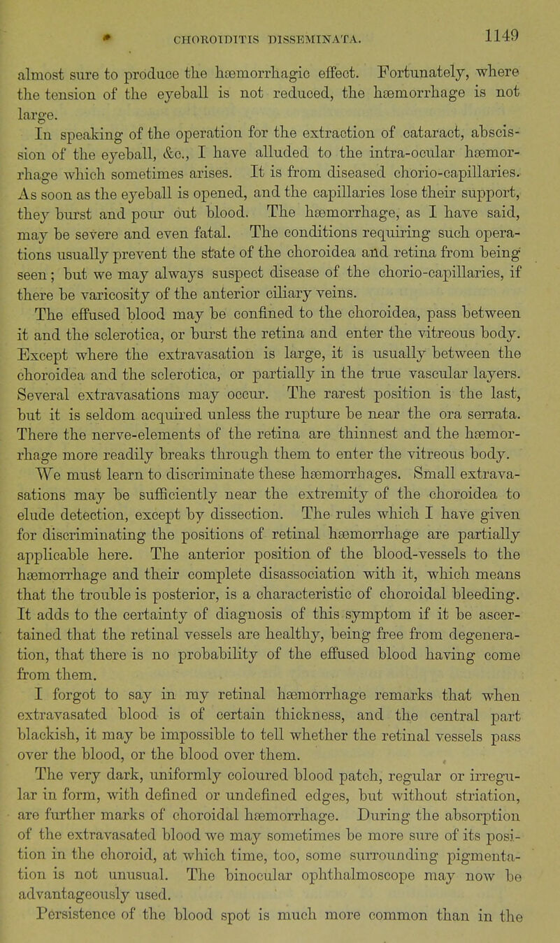 almost sure to produce the hcemorrliagic effect. Fortunately, where the tension of the eyeball is not reduced, the haemorrhage is not large. In speaking of the operation for the extraction of cataract, abscis- sion of the eyeball, &o., I have alluded to the intra-ocular haemor- rhage which sometimes arises. It is from diseased chorio-capillaries. As soon as the eyeball is opened, and the capillaries lose their support, they burst and pour out blood. The haemorrhage, as I have said, may be severe and even fatal. The conditions requiring such opera- tions usually prevent the state of the choroidea and retina from being seen; but we may always suspect disease of the chorio-capillaries, if there be varicosity of the anterior ciliary veins. The effused blood may be confined to the choroidea, pass between it and the sclerotica, or burst the retina and enter the vitreous body. Except where the extravasation is large, it is usually between the choroidea and the sclerotica, or partially in the true vascular layers. Several extravasations may occur. The rarest position is the last, but it is seldom acquired unless the rupture be near the ora serrata. There the nerve-elements of the retina are thinnest and the haemor- rhage more readily breaks through them to enter the vitreous body. We must learn to discriminate these heemorrhages. Small extrava- sations may be suflBciently near the extremity of the choroidea to elude detection, except by dissection. The rules which I have given for discriminating the positions of retinal haemorrhage are partially applicable here. The anterior position of the blood-vessels to the haemorrhage and their complete disassociation with it, which means that the trouble is posterior, is a characteristic of choroidal bleeding. It adds to the certainty of diagnosis of this symptom if it be ascer- tained that the retinal vessels are healthy, being free from degenera- tion, that there is no probability of the effused blood having come from them. I forgot to say in ray retinal haemorrhage remarks that when extravasated blood is of certain thickness, and the central part blackish, it may be impossible to teU whether the retinal vessels pass over the blood, or the blood over them. The very dark, uniformly coloured blood patch, regular or irregu- lar in form, with defined or undefined edges, but without striation, are further marks of choroidal haemorrhage. During the absorption of the extravasated blood we may sometimes be more sure of its posi- tion in the choroid, at which time, too, some surrounding pigmenta- tion is not unusual. The binocular ophthalmoscope may now be advantageously used. Persistence of the blood spot is much more common than in the