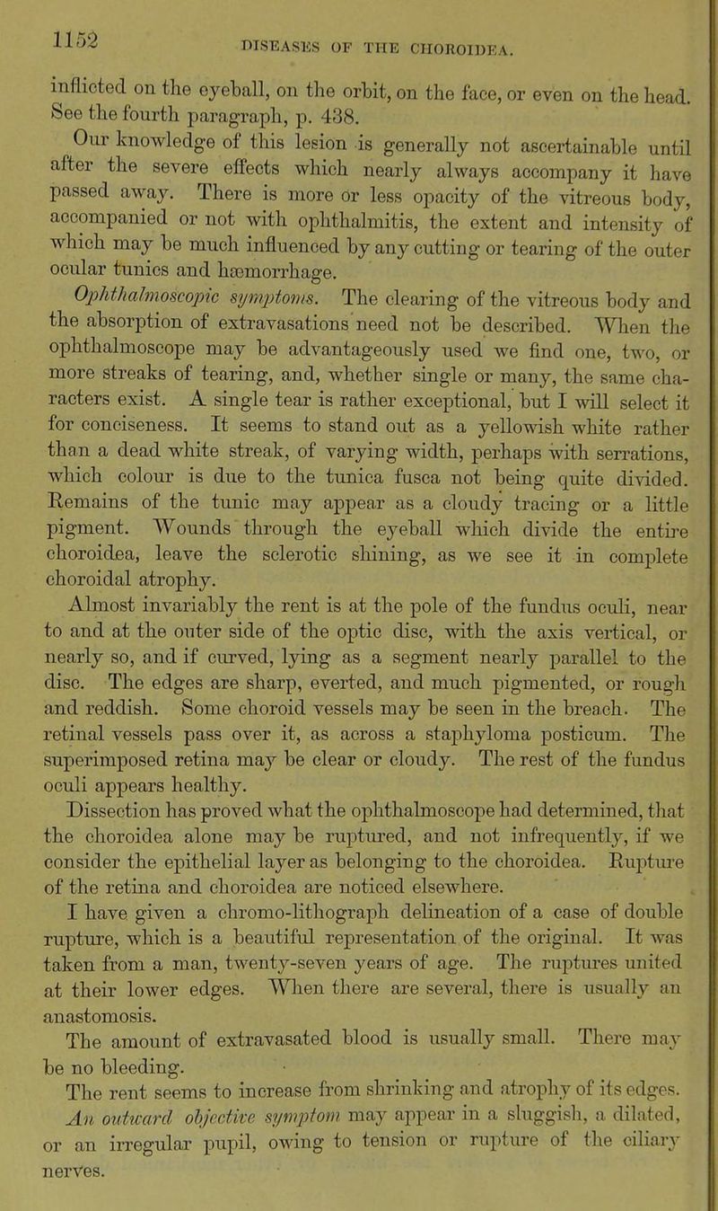 DISEASES OF THE CIIOROIDEA. inflicted on the eyeball, on the orbit, on the face, or even on the head. See the fourth paragraph, p. 438. Our knowledge of this lesion is generally not ascertainable until after the severe effects which nearly always accompany it have passed away. There is more or less opacity of the vitreous body, accompanied or not with ophthalmitis, the extent and intensity of which may be much influenced by any cutting or tearing of the outer ocular tunics and htemorrhage. Ophthalmoscopic symptonu. The clearing of the vitreous body and the absorption of extravasations need not be described. When the ophthalmoscope may be advantageously used we find one, two, or more streaks of tearing, and, whether single or many, the same cha- racters exist. A single tear is rather exceptional, but I will select it for conciseness. It seems to stand out as a yellowish white rather than a dead white streak, of varying width, perhaps with serrations, which colour is due to the tunica fusca not being quite divided. Remains of the tunic may appear as a cloudy tracing or a little pigment. Wounds through the eyeball which divide the entii-e choroidea, leave the sclerotic shining, as we see it in complete choroidal atrophy. Almost invariably the rent is at the pole of the fundus oculi, near to and at the outer side of the optic disc, with the axis veiiical, or nearly so, and if curved, lying as a segment nearly parallel to the disc. The edges are sharp, everted, and much pigmented, or rough and reddish. Some choroid vessels may be seen in the breach. The retinal vessels pass over it, as across a staphyloma posticum. The superimposed retina may be clear or cloudy. The rest of the fundus oculi appears healthy. Dissection has proved what the ophthalmoscope had determined, that the choroidea alone may be ruptured, and not infrequently, if we consider the epithelial layer as belonging to the choroidea. Eui:)ture of the retina and choroidea are noticed elsewhere. I have given a chromo-lithograph delineation of a case of double rupture, which is a beautiful representation of the original. It was taken from a man, twenty-seven years of age. The ruptures united at their lower edges. When there are several, there is usually an anastomosis. The amount of extravasated blood is usually small. There may be no bleeding. The rent seems to increase from shrinking and atrophy of its edges. An outu-ard ohjectke symptom may appear in a sluggish, a dilated, or an irregular pupil, owing to tension or rupture of the ciliary nerves.